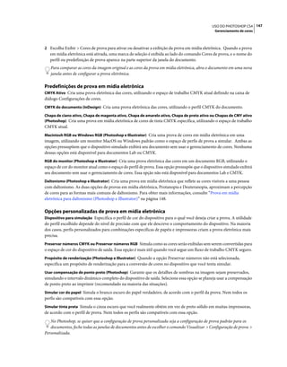 147USO DO PHOTOSHOP CS4
Gerenciamento de cores
2 Escolha Exibir > Cores de prova para ativar ou desativar a exibição da prova em mídia eletrônica. Quando a prova
em mídia eletrônica está ativada, uma marca de seleção é exibida ao lado do comando Cores de prova, e o nome do
perfil ou predefinição de prova aparece na parte superior da janela do documento.
Para comparar as cores da imagem original e as cores da prova em mídia eletrônica, abra o documento em uma nova
janela antes de configurar a prova eletrônica.
Predefinições de prova em mídia eletrônica
CMYK Ativo Cria uma prova eletrônica das cores, utilizando o espaço de trabalho CMYK atual definido na caixa de
diálogo Configurações de cores.
CMYK do documento (InDesign) Cria uma prova eletrônica das cores, utilizando o perfil CMYK do documento.
Chapa de ciano ativo, Chapa de magenta ativo, Chapa de amarelo ativo, Chapa de preto ativo ou Chapas de CMY ativo
(Photoshop) Cria uma prova em mídia eletrônica de cores de tinta CMYK específica, utilizando o espaço de trabalho
CMYK atual.
Macintosh RGB ou Windows RGB (Photoshop e Illustrator) Cria uma prova de cores em mídia eletrônica em uma
imagem, utilizando um monitor MacOS ou Windows padrão como o espaço de perfis de prova a simular. Ambas as
opções pressupõem que o dispositivo simulado exibirá seu documento sem usar o gerenciamento de cores. Nenhuma
dessas opções está disponível para documentos Lab ou CMYK.
RGB do monitor (Photoshop e Illustrator) Cria uma prova eletrônica das cores em um documento RGB, utilizando o
espaço de cor do monitor atual como o espaço do perfil de prova. Essa opção pressupõe que o dispositivo simulado exibirá
seu documento sem usar o gerenciamento de cores. Essa opção não está disponível para documentos Lab e CMYK.
Daltonismo (Photoshop e Illustrator) Cria uma prova em mídia eletrônica que reflete as cores visíveis a uma pessoa
com daltonismo. As duas opções de provas em mídia eletrônica, Protanopia e Deuteranopia, aproximam a percepção
de cores para as formas mais comuns de daltonismo. Para obter mais informações, consulte “Prova em mídia
eletrônica para daltonismo (Photoshop e Illustrator)” na página 148.
Opções personalizadas de prova em mídia eletrônica
Dispositivo para simulação Especifica o perfil de cor do dispositivo para o qual você deseja criar a prova. A utilidade
do perfil escolhido depende do nível de precisão com que ele descreve o comportamento do dispositivo. Na maioria
dos casos, perfis personalizados para combinações específicas de papéis e impressoras criam a prova eletrônica mais
precisa.
Preservar números CMYK ou Preservar números RGB Simula como as cores serão exibidas sem serem convertidas para
o espaço de cor do dispositivo de saída. Essa opção é mais útil quando você segue um fluxo de trabalho CMYK seguro.
Propósito de renderização (Photoshop e Illustrator) Quando a opção Preservar números não está selecionada,
especifica um propósito de renderização para a conversão de cores no dispositivo que você tenta simular.
Usar compensação de ponto preto (Photoshop) Garante que os detalhes de sombras na imagem sejam preservados,
simulando o intervalo dinâmico completo do dispositivo de saída. Selecione essa opção se planeja usar a compensação
de ponto preto ao imprimir (recomendado na maioria das situações).
Simular cor do papel Simula o branco escuro do papel verdadeiro, de acordo com o perfil da prova. Nem todos os
perfis são compatíveis com essa opção.
Simular tinta preta Simula o cinza escuro que você realmente obtém em vez de preto sólido em muitas impressoras,
de acordo com o perfil de prova. Nem todos os perfis são compatíveis com essa opção.
No Photoshop, se quiser que a configuração de prova personalizada seja a configuração de prova padrão para os
documentos, feche todas as janelas de documentos antes de escolher o comando Visualizar > Configuração de prova >
Personalizada.
 