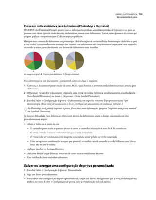 148USO DO PHOTOSHOP CS4
Gerenciamento de cores
Prova em mídia eletrônica para daltonismo (Photoshop e Illustrator)
O CUD (Color Universal Design) garante que as informações gráficas sejam transmitidas de forma precisa para as
pessoas com vários tipos de visão de cores, incluindo as pessoas com daltonismo. Vários países possuem diretrizes que
exigem gráficos compatíveis com CUD em espaços públicos.
Os tipos mais comuns de daltonismo são protanopia (deficiência para a cor vermelha) e deuteranopia (deficiência para
a cor verde). Aproximadamente um terço das pessoas com daltonismo são completamente cegas para a cor vermelha
ou verde; a maior parte das demais tem formas de daltonismo mais brandas.
A. Imagem original B. Próprio para daltônicos C. Design otimizado
Para determinar se um documento é compatível com CUD, faça o seguinte:
1 Converta o documento para o modo de cores RGB, o qual fornece a prova em mídia eletrônica mais precisa para
daltonismo.
2 (Opcional) Para exibir o documento original e uma prova em mídia eletrônica simultaneamente, escolha Janela >
Nova Janela (Illustrator) ou Janela > Organizar > Nova Janela (Photoshop).
3 Escolha Exibir > Configuração de prova > Daltonismo e, em seguida, selecione Tipo protanopia ou Tipo
deuteranopia. (Para estar de acordo com o CUD, verifique seu documento em ambas as exibições.)
No Photoshop, você poderá imprimir a prova. Para obter mais informações, pesquise "Imprimir uma prova manual"
na Ajuda do Photoshop.
Se houver dificuldade para diferenciar objetos em provas de daltonismo, ajuste o design executando um dos
procedimentos a seguir:
• Altere o brilho ou a matiz da cor:
• O vermelho puro tende a aparecer escuro e turvo; o vermelho alaranjado é mais fácil de reconhecer.
• O verde azulado é menos confundido do que o verde amarelado.
• O cinza pode ser confundido com magenta, rosa pálido, verde pálido ou verde esmeralda.
• Evite as seguintes combinações sempre que possível: vermelho e verde; amarelo e verde brilhante; azul claro e
rosa; azul escuro e violeta.
• Aplique padrões ou formas diferentes.
• Adicione bordas largas brancas, pretas ou de cores escuras nos limites de cores.
• Use famílias de fonte ou estilos diferentes.
Salvar ou carregar uma configuração de prova personalizada
1 Escolha Exibir > Configuração de prova> Personalizada.
2 Siga um destes procedimentos:
• Para salvar uma configuração de prova personalizada, clique em Salvar. Para garantir que a nova predefinição seja
exibida no menu Exibir > Configuração de prova, salve a predefinição no local padrão.
A B C
 