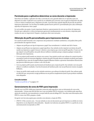 150USO DO PHOTOSHOP CS4
Gerenciamento de cores
Permissão para o aplicativo determinar as cores durante a impressão
Neste fluxo de trabalho, o aplicativo faz toda a conversão de cores, gerando dados de cor específicos para um
dispositivo de saída. O aplicativo usa os perfis de cor atribuídos para converter cores na gama do dispositivo de saída
e envia os valores resultantes para o dispositivo de saída. A precisão desse método depende da precisão do perfil de
impressora selecionado. Use esse fluxo de trabalho quando houver perfis ICC personalizados para cada combinação
específica de impressora, tinta e papel.
Se você escolher esta opção, é muito importante desativar o gerenciamento de cores em seu driver de impressora.
Permitir que o aplicativo e o driver da impressora gerenciem simultaneamente as cores durante a impressão pode
resultar em uma cor imprevisível. Pesquise a Ajuda para obter mais instruções.
Obtenção de perfis personalizados para impressoras desktop
Se os perfis de saída fornecidos com a impressora não produzirem resultados satisfatórios, você poderá obter perfis
personalizados das seguintes formas:
• Adquira um perfil para seu tipo de impressora e papel. Esse normalmente é o método mais fácil e barato.
• Adquira um perfil para sua impressora e papel específicos. Esse método envolve imprimir um destino de perfil
usando sua impressora e papel e fornecer o destino a uma empresa que criará um perfil específico. É mais caro do
que adquirir um perfil padrão, mas pode oferecer melhores resultados porque compensa qualquer variação de
fabricação entre impressoras.
• Crie seu próprio perfil usando um sistema com scanner. Esse método envolve usar software de criação de perfis e
seu próprio scanner de mesa para digitalizar o destino de perfil. Ele pode oferecer resultados excelentes para papéis
de superfície fosca, mas não em papel brilhante (papéis brilhantes tendem a apresentar iluminadores fluorescentes
que parecem diferentes para o scanner e sob a luz da sala).
• Crie seu próprio perfil usando uma ferramenta de hardware para criação de perfis. Esse método é caro mas pode
oferecer os melhores resultados. Uma boa ferramenta de hardware pode criar um perfil preciso mesmo em papéis
brilhantes.
• Ajuste um perfil criado usando um dos métodos anteriores com software de edição de perfis. Esse software pode
ser difícil de usar, mas permite corrigir problemas em um perfil ou simplesmente ajustá-lo para produzir resultados
mais adequados.
Consulte também
“Instalar um perfil de cor” na página 153
Gerenciamento de cores de PDFs para impressão
Quando você cria PDFs Adobe para impressão comercial, pode especificar como as informações de cores serão
representadas. A forma mais fácil de fazer isso é usar um padrão PDF/X; entretanto, você também pode especificar
opções de controle de cores manualmente, na seção Saída da caixa de diálogo PDF. Para obter mais informações sobre
PDF/X e como criar PDFs, pesquise a Ajuda.
Em geral, você tem estas opções para controlar cores durante a criação de PDFs:
• (PDF/X-3) Não converte cores. Use esse método ao criar um documento que será impresso ou exibido em vários
dispositivos ou em dispositivos desconhecidos. Quando você seleciona um padrão PDF/X-3, os perfis de cor são
automaticamente incorporados ao PDF.
 