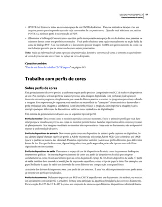151USO DO PHOTOSHOP CS4
Gerenciamento de cores
• (PDF/X-1a) Converte todas as cores no espaço de cor CMYK de destino. Use esse método se desejar criar um
arquivo pronto para impressão que não exija conversões de cor posteriores. Quando você seleciona um padrão
PDF/X-1a, nenhum perfil é incorporado ao PDF.
• (Illustrator e InDesign) Converte cores que têm perfis incorporados no espaço de cor de destino, mas preserva os
números dessas cores sem perfis incorporados. Você pode selecionar essa opção manualmente na seção Saída da
caixa de diálogo PDF. Use esse método se o documento possuir imagens CMYK sem gerenciamento de cores e se
você desejar garantir que os números das cores sejam preservados.
Nota: todas as informações de cores especiais são preservadas durante a conversão de cores, e somente as equivalentes
de cores de processo são convertidas no espaço de cores designado.
Consulte também
“Uso de um fluxo de trabalho CMYK seguro” na página 143
Trabalho com perfis de cores
Sobre perfis de cores
Um gerenciamento de cores preciso e uniforme requer perfis precisos compatíveis com ICC de todos os dispositivos
de cor. Por exemplo, sem um perfil de scanner preciso, uma imagem digitalizada com perfeição pode aparecer
incorreta em outro programa, simplesmente por causa de diferenças entre o scanner e o programa que estiver exibindo
a imagem. Essa representação enganosa pode resultar na necessidade de “correções” desnecessárias e demoradas e
pode prejudicar uma imagem já satisfatória. Com um perfil preciso, o programa que importar a imagem poderá
corrigir quaisquer diferenças de dispositivo e exibir as cores verdadeiras da digitalização.
Um sistema de gerenciamento de cores usa os seguintes tipos de perfil:
Perfis do monitor Descrevem como o monitor reproduz cores no momento. Esse é o primeiro perfil que você deve
criar porque a visualização precisa das cores no monitor permite tomar decisões importantes sobre cores no processo
de planejamento. Se a imagem visualizada no monitor não representar as cores reais no documento, não será possível
manter a uniformidade de cores.
Perfis de dispositivos de entrada Descrevem quais cores um dispositivo de entrada pode capturar ou digitalizar. Se
sua câmera digital oferecer opções de perfis, a Adobe recomenda selecionar Adobe RGB. Caso contrário, use sRGB
(que é o padrão na maioria das câmeras). Usuários experientes também podem usar perfis diferentes para diferentes
fontes de luz. Para perfis de scanner, alguns fotógrafos criam perfis separados para cada tipo ou marca de filme
digitalizado em um scanner.
Perfis de dispositivos de saída Descrevem o espaço de cor de dispositivos de saída, como impressoras desktop ou
impressoras gráficas. O sistema de gerenciamento de cores usa perfis de dispositivos de saída para mapear
corretamente as cores em um documento para as cores da gama do espaço de cor de um dispositivo de saída. O perfil
de saída também deve considerar condições de impressão específicas, como o tipo de papel e tinta. Por exemplo, um
papel brilhante é capaz de exibir um intervalo de cores diferente em comparação a um papel fosco.
A maioria dos drivers de impressora vem com perfis de cor internos. É uma boa idéia experimentar esses perfis antes
de investir em perfis personalizados.
Perfis de documentos Definem o espaço de cor RGB ou CMYK específico em um documento. Ao atribuir, ou marcar,
um documento com um perfil, o aplicativo fornece uma definição da aparência verdadeira das cores no documento.
Por exemplo, R=127, G=12, B=107 é apenas um conjunto de números que diferentes dispositivos exibirão de forma
 