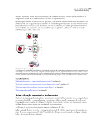 152USO DO PHOTOSHOP CS4
Gerenciamento de cores
diferente. No entanto, quando marcados com o espaço de cor Adobe RGB, esses números especificam uma cor ou
comprimento de onda de luz verdadeiro; nesse caso, uma cor específica de roxo.
Quando o gerenciamento de cores está ativado, aplicativos Adobe atribuem automaticamente novos documentos a um
perfil de acordo com as opções de espaço de trabalho da caixa de diálogo 'Configurações de cores'. Documentos sem
perfis atribuídos são conhecidos como documentos sem marcas de formatação e contêm apenas números brutos de
cor. Ao trabalhar com documentos sem marcas de formatação, os aplicativos Adobe usam o perfil do espaço de
trabalho atual para exibir e editar cores.
Gerenciamento de cores com perfis
A. Perfis descrevem os espaços de cor do dispositivo de entrada e do documento. B. Usando descrições dos perfis, o sistema de gerenciamento de
cores identifica as cores reais do documento. C. O perfil do monitor informa ao sistema de gerenciamento de cores como converter os valores
numéricos do documento no espaço de cor do monitor. D. Usando o perfil do dispositivo de saída, o sistema de gerenciamento de cores converte
os valores numéricos do documento nos valores de cor desse dispositivo de saída para que as cores sejam impressas com a aparência correta.
Consulte também
“Calibração do monitor e criação de perfis para o monitor” na página 153
“Permissão para a impressora determinar as cores durante a impressão” na página 149
“Obtenção de perfis personalizados para impressoras desktop” na página 150
“Sobre espaços de trabalho de cores” na página 157
Sobre calibração e caracterização do monitor
O software de criação de perfis pode calibrar e caracterizar seu monitor. Calibrar o monitor torna-o compatível com
um padrão pré-definido — por exemplo, ajustar o monitor para exibir cor usando a temperatura de cor de ponto
branco padrão em artes gráficas de 5.000 graus° K (Kelvin). Caracterizando o monitor, você simplesmente cria um
perfil que descreve como o monitor está reproduzindo cores no momento.
A calibração do monitor envolve o ajuste das seguintes configurações de vídeo:
Brilho e contraste Referem-se ao nível e à faixa geral da intensidade da exibição, respectivamente. Esses parâmetros
atuam da mesma maneira em uma televisão. Um utilitário de calibração de monitores ajuda a configurar a faixa de
brilho e de contraste ideais para calibração.
A
B
C
D
 