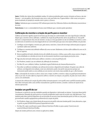 153USO DO PHOTOSHOP CS4
Gerenciamento de cores
Gama O brilho dos valores das tonalidades médias. Os valores produzidos pelo monitor, do preto ao branco, não são
lineares — em um gráfico, eles formarão uma curva e não uma linha reta. O gama define o valor nessa curva para o
ponto localizado na metade do caminho entre o preto e o branco.
Fósforo Substâncias que os monitores CRT utilizam para emitir luz. Diferentes fósforos têm diferentes características
de cores.
Ponto branco A cor e a intensidade do branco mais brilhante que o monitor pode reproduzir.
Calibração do monitor e criação de perfis para o monitor
Calibrar um monitor significa ajustá-lo de forma que ele esteja em conformidade com uma especificação conhecida.
Depois que o monitor estiver calibrado, o utilitário de criação de perfil permite salvar um perfil de cor. Esse perfil
descreve o comportamento das cores do monitor, ou seja, as cores que podem ou não ser exibidas no monitor e como
os valores de cor numéricos em uma imagem devem ser convertidos para que essas cores sejam exibidas com precisão.
1 Certifique-se de ter ligado o monitor por, pelo menos, meia hora. Assim ele terá tempo suficiente para se aquecer
e produzir saída mais uniforme.
2 Verifique se o monitor está exibindo milhares de cores ou mais. Idealmente, ele deve exibir milhões de cores ou 24
bits ou superior.
3 Remova padrões de fundo coloridos da área de trabalho do monitor e defina-a para exibir cinzas neutros. Imagens
muito detalhadas ou coloridas em torno de um documento interferem na percepção precisa das cores.
4 Siga uma das instruções abaixo para calibrar o monitor e criar um perfil para ele:
• No Windows, instale e use um utilitário de calibração de monitores.
• No Mac OS, use o utilitário Calibrar, localizado na guia Preferências do Sistema/Monitores/Cor.
• Para obter os melhores resultados, use software de terceiros e dispositivos de medição. Em geral, usar, além de
software, um dispositivo de medição, como um colorímetro, pode criar perfis mais precisos porque um
instrumento pode medir as cores exibidas em um monitor com muito mais exatidão do que o olho humano.
Nota: o desempenho do monitor se altera e decai com o tempo; recalibre o monitor e refaça seu perfil aproximadamente
uma vez por mês. Se achar difícil ou impossível calibrar o monitor em relação a um padrão, ele pode estar muito velho e
com as cores desbotadas.
A maioria dos softwares de criação de perfis atribui automaticamente o novo perfil como o perfil de monitor padrão.
Para obter instruções sobre como atribuir manualmente o perfil do monitor, consulte o sistema de Ajuda de seu
sistema operacional.
Instalar um perfil de cor
Geralmente, os perfis de cores são instalados quando um dispositivo é adicionado ao sistema. A precisão desses perfis
(normalmente chamados de perfis genéricos ou perfis predefinidos) pode variar de acordo com cada fabricante. Você
também pode obter perfis de dispositivo de seu provedor de serviços, fazer download de perfis na Web ou criar perfis
personalizados usando equipamentos profissionais de criação de perfis.
• No Windows, clique com o botão direito do mouse em um perfil e selecione Instalar perfil. Como alternativa, copie
os perfis na pasta WINDOWSsystem32spooldriverscolor.
• No Mac OS, copie os perfis para a pasta /Library/ColorSync/Profiles ou para a pasta /Users/[nome do
usuário]/Library/ColorSync/Profiles.
Depois de instalar perfis de cores, reinicie os aplicativos Adobe.
 