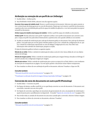 155USO DO PHOTOSHOP CS4
Gerenciamento de cores
Atribuição ou remoção de um perfil de cor (InDesign)
1 Escolha Editar > Atribuir perfis.
2 Para Perfil RGB e Perfil CMYK, selecione uma das seguintes opções:
Descartar (Usar espaço de trabalho atual) Remove o perfil existente do documento. Selecione esta opção somente se
tiver certeza de que não deseja gerenciar as cores do documento. Depois que você remover o perfil de um documento,
a aparência das cores será definida pelos perfis de espaço de trabalho do aplicativo, e você não mais poderá incorporar
um perfil ao documento.
Atribuir espaço de trabalho atual [espaço de trabalho] Atribui o perfil do espaço de trabalho ao documento.
Atribuir perfil Permite selecionar outro perfil. O aplicativo atribui o novo perfil ao documento sem converter cores
para o espaço do perfil. Isso pode alterar drasticamente a aparência das cores quando exibidas no seu monitor.
3 Escolha um método de renderização para cada tipo de elemento gráfico no documento. Para cada tipo de elemento
gráfico, você pode optar por um dos quatro métodos padrão ou por Usar o método das configurações de cor, que
usa o método de renderização especificado na caixa de diálogo Configurações de cores. Para obter mais
informações sobre métodos de renderização, pesquise na Ajuda.
Os tipos de elementos gráficos incluem as seguintes opções:
Método de cor sólida Define o método de renderização de todas as artes do vetor (áreas sólidas de cor) nos objetos
nativos do InDesign.
Método de imagem padrão Define o método de renderização padrão para imagens bitmap colocadas no InDesign. É
possível cancelar essa configuração imagem por imagem.
Método pós-mistura Define o método de renderização para a prova ou espaço de cor final, relativo a cores resultantes
de interações de transparências na página. Use esta opção quando o documento incluir objetos transparentes.
4 Para visualizar os efeitos da nova atribuição de perfil no documento, selecione Visualizar e clique em OK.
Consulte também
“Alteração do perfil de cores de um documento” na página 154
“Visualização ou alteração de perfis de imagens bitmap importadas (InDesign)” na página 144
Conversão de cores do documento em outro perfil (Photoshop)
1 Escolha Editar > Converter em perfil.
2 Em Espaço de destino, escolha o perfil de cor no qual deseja converter as cores do documento. O documento será
convertido e marcado com esse novo perfil.
3 Em Opções de conversão, especifique um mecanismo de gerenciamento de cores, um propósito de renderização e
opções de ponto preto e pontilhamento (se disponível). (Consulte “Opções de conversão de cores” na página 159.)
4 Para nivelar todas as camadas do documento em uma única camada após a conversão, selecione Achatar imagem.
5 Para visualizar os efeitos da conversão no documento, selecione 'Visualizar'.
Consulte também
“Alteração do perfil de cores de um documento” na página 154
 