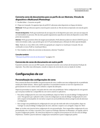 156USO DO PHOTOSHOP CS4
Gerenciamento de cores
Converta cores de documentos para os perfis de cor Abstrato, Vínculo de
dispositivo e Multicanal (Photoshop)
1 Escolha Editar > Converter em perfil.
2 Clique em Avançado. Os seguintes tipos de perfil ICC adicionais estão disponíveis no Espaço de destino:
Multicanal Perfis que oferecem suporte a mais de quatro canais de cor. Eles são úteis na impressão com mais de quatro
tintas.
Vínculo de dispositivo Perfis que transformam de um espaço de cor de dispositivo para outro, sem usar um espaço de
cor intermediário no processo. Eles são úteis quando mapeamentos específicos de valores de dispositivo (como 100%
preto) são necessários.
Abstrato Perfis que permitem efeitos de imagem personalizados. Perfis abstratos podem ter valores LAB/XYZ para os
valores de entrada e saída, o que permite gerar um LUT personalizado para a obtenção do efeito especial desejado.
Nota: Perfis de cor cinza, RGB, LAB e CMYK são agrupados por categoria na visualização Avançada. Eles são
combinados no menu Perfil na visualização Básica.
3 Para visualizar os efeitos da conversão no documento, selecione 'Visualizar'.
Consulte também
“Alteração do perfil de cores de um documento” na página 154
Conversão de cores do documento em outro perfil
É possível converter cores em um PDF usando a ferramenta Converter cores na barra de ferramentas Produção de
impressão. Para obter mais informações, consulte os tópicos de conversão de cores na Ajuda do Acrobat.
Configurações de cor
Personalização das configurações de cores
Para a maioria dos fluxos de trabalho com gerenciamento de cores, é melhor usar uma configuração de cor predefinida
testada pela Adobe Systems. Alterar opções específicas é recomendável somente se você tiver experiência em
gerenciamento de cores e estiver muito confiante a respeito das alterações.
Depois de personalizar as opções, você pode salvá-las como uma predefinição. Salvar configurações de cores garante
que você possa reutilizá-las e compartilhá-las com outros usuários ou aplicativos.
• Para salvar configurações de cores como uma predefinição, clique em 'Salvar' na caixa de diálogo 'Configurações de
cores'. Para garantir que o aplicativo exiba o nome da configuração na caixa de diálogo 'Configurações de cores',
salve o arquivo no local padrão. Se você salvar o arquivo em um local diferente, deverá carregá-lo antes de selecionar
a configuração.
• Para carregar uma predefinição de configurações de cores que não tenha sido salva no local padrão, clique em
'Carregar' na caixa de diálogo 'Configurações de cores', selecione o arquivo a ser carregado e clique em 'Abrir'.
Nota: no Acrobat, não é possível salvar configurações de cores personalizadas. Para compartilhar configurações de cores
personalizadas com o Acrobat, é necessário criar o arquivo no InDesign, Illustrator ou Photoshop e, em seguida, salvá-lo
na pasta Configurações padrão. Ele então ficará disponível na categoria Gerenciamento de Cores da caixa de diálogo
Preferências. Também é possível adicionar configurações manualmente à pasta Configurações padrão.
 