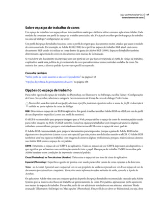 157USO DO PHOTOSHOP CS4
Gerenciamento de cores
Sobre espaços de trabalho de cores
Um espaço de trabalho é um espaço de cor intermediário usado para definir e editar cores em aplicativos Adobe. Cada
modelo de cores tem um perfil de espaço de trabalho associado a ele. Você pode escolher perfis de espaço de trabalho
na caixa de diálogo 'Configurações de cores'.
Um perfil de espaço de trabalho funciona como o perfil de origem para documentos recém-criados que usam o modelo
de cores associado. Por exemplo, se Adobe RGB (1998) for o perfil de espaço de trabalho RGB atual, cada novo
documento RGB criado irá utilizar as cores dentro da gama do Adobe RGB (1998). Espaços de trabalho também
determinam a aparência de cores em documentos sem marcas de formatação.
Se você abrir um documento incorporado com um perfil de cor que não corresponda ao perfil do espaço de trabalho,
o aplicativo usará uma política de gerenciamento de cores para determinar como controlar os dados de cores. Na
maioria dos casos, a diretriz padrão é preservar o perfil incorporado.
Consulte também
“Sobre perfis de cores ausentes e não-correspondentes” na página 158
“Opções de política de gerenciamento de cores” na página 158
Opções do espaço de trabalho
Para exibir opções do espaço de trabalho no Photoshop, no Illustrator e no InDesign, escolha Editar > Configurações
de Cores. No Acrobat, selecione a categoria Gerenciamento de Cores da caixa de diálogo Preferências.
Para exibir uma descrição de um perfil, selecione o perfil e posicione o ponteiro sobre o nome do perfil. A descrição é
exibida na parte inferior da caixa de diálogo.
RGB Determina o espaço de cor RGB do aplicativo. Em geral, é melhor escolher Adobe RGB ou sRGB, em vez do perfil
de um dispositivo específico (como um perfil de monitor).
O sRGB é recomendado para preparar imagens para a Web, porque define o espaço de cores do monitor padrão usado
para exibir imagens na Web. O sRGB também é uma boa opção para trabalhar com imagens de câmeras digitais
voltadas a consumidores, porque a maioria dessas câmeras usa sRGB como o espaço de cores padrão.
O Adobe RGB é recomendado para preparar documentos para impressão, porque a gama do Adobe RGB inclui
algumas cores imprimíveis (cianos e azuis em especial) que não podem ser definidas usando-se sRGB. O Adobe RGB
também é uma boa opção ao trabalhar com imagens de câmeras digitais profissionais, porque a maioria dessas câmeras
usa Adobe RGB como o espaço de cor padrão.
CMYK Determina o espaço de cor CMYK do aplicativo. Todos os espaços de cor CMYK dependem do dispositivo, o
que significa que se baseiam nas combinações reais de tinta e papel. Os espaços de trabalho CMYK fornecidos pela
Adobe baseiam-se em condições de impressão comercial padrão.
Cinza (Photoshop) ou Tons de cinza (Acrobat) Determina o espaço de cor tons de cinza do aplicativo.
Especial (Photoshop) Especifica o ganho de pontos a ser usado para exibir canais de cores especiais e de dois tons.
Nota: no Acrobat, é possível usar o espaço de cor em um propósito de saída incorporado em vez de um espaço de cor do
documento para visualizar e imprimir. Para obter mais informações sobre métodos de saída, consulte a Ajuda do
Acrobat.
Os aplicativos Adobe vêm com um conjunto padrão de perfis de espaço de trabalho recomendado e testado pela Adobe
Systems para a maioria dos fluxos de trabalho de gerenciamento de cores. Por padrão, apenas esses perfis aparecem
nos menus do espaço de trabalho. Para exibir perfis de cor adicionais instalados em seu sistema, selecione 'Modo
avançado' (Illustrator e InDesign) ou 'Mais opções' (Photoshop). Um perfil de cor deve ser bidirecional, ou seja, deve
 
