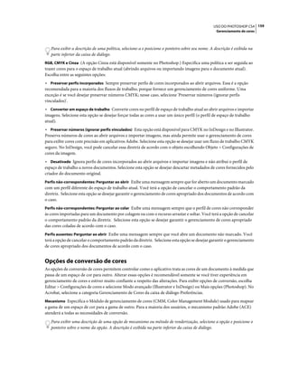 159USO DO PHOTOSHOP CS4
Gerenciamento de cores
Para exibir a descrição de uma política, selecione-a e posicione o ponteiro sobre seu nome. A descrição é exibida na
parte inferior da caixa de diálogo.
RGB, CMYK e Cinza (A opção Cinza está disponível somente no Photoshop.) Especifica uma política a ser seguida ao
trazer cores para o espaço de trabalho atual (abrindo arquivos ou importando imagens para o documento atual).
Escolha entre as seguintes opções:
• Preservar perfis incorporados Sempre preservar perfis de cores incorporados ao abrir arquivos. Essa é a opção
recomendada para a maioria dos fluxos de trabalho, porque fornece um gerenciamento de cores uniforme. Uma
exceção é se você desejar preservar números CMYK; nesse caso, selecione 'Preservar números (ignorar perfis
vinculados)'.
• Converter em espaço de trabalho Converte cores no perfil de espaço de trabalho atual ao abrir arquivos e importar
imagens. Selecione esta opção se desejar forçar todas as cores a usar um único perfil (o perfil de espaço de trabalho
atual).
• Preservar números (ignorar perfis vinculados) Esta opção está disponível para CMYK no InDesign e no Illustrator.
Preserva números de cores ao abrir arquivos e importar imagens, mas ainda permite usar o gerenciamento de cores
para exibir cores com precisão em aplicativos Adobe. Selecione esta opção se desejar usar um fluxo de trabalho CMYK
seguro. No InDesign, você pode cancelar essa diretriz de acordo com o objeto escolhendo Objeto > Configurações de
cores da imagem.
• Desativado Ignora perfis de cores incorporados ao abrir arquivos e importar imagens e não atribui o perfil de
espaço de trabalho a novos documentos. Selecione esta opção se desejar descartar metadados de cores fornecidos pelo
criador do documento original.
Perfis não-correspondentes: Perguntar ao abrir Exibe uma mensagem sempre que for aberto um documento marcado
com um perfil diferente do espaço de trabalho atual. Você terá a opção de cancelar o comportamento padrão da
diretriz. Selecione esta opção se desejar garantir o gerenciamento de cores apropriado dos documentos de acordo com
o caso.
Perfis não-correspondentes: Perguntar ao colar Exibe uma mensagem sempre que o perfil de cores não corresponder
às cores importadas para um documento por colagem ou com o recurso arrastar e soltar. Você terá a opção de cancelar
o comportamento padrão da diretriz. Selecione esta opção se desejar garantir o gerenciamento de cores apropriado
das cores coladas de acordo com o caso.
Perfis ausentes: Perguntar ao abrir Exibe uma mensagem sempre que você abre um documento não marcado. Você
terá a opção de cancelar o comportamento padrão da diretriz. Selecione esta opção se desejar garantir o gerenciamento
de cores apropriado dos documentos de acordo com o caso.
Opções de conversão de cores
As opções de conversão de cores permitem controlar como o aplicativo trata as cores de um documento à medida que
passa de um espaço de cor para outro. Alterar essas opções é recomendável somente se você tiver experiência em
gerenciamento de cores e estiver muito confiante a respeito das alterações. Para exibir opções de conversão, escolha
Editar > Configurações de cores e selecione Modo avançado (Illustrator e InDesign) ou Mais opções (Photoshop). No
Acrobat, selecione a categoria Gerenciamento de Cores da caixa de diálogo Preferências.
Mecanismo Especifica o Módulo de gerenciamento de cores (CMM, Color Management Module) usado para mapear
a gama de um espaço de cor para a gama de outro. Para a maioria dos usuários, o mecanismo padrão Adobe (ACE)
atenderá a todas as necessidades de conversão.
Para exibir uma descrição de uma opção de mecanismo ou método de renderização, selecione a opção e posicione o
ponteiro sobre o nome da opção. A descrição é exibida na parte inferior da caixa de diálogo.
 