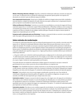 160USO DO PHOTOSHOP CS4
Gerenciamento de cores
Método (Photoshop, Illustrator, InDesign) Especifica o método de renderização usado para converter um espaço de
cor em outro. As diferenças entre os métodos de renderização são aparentes apenas quando você imprime um
documento ou converte-o para um diferente espaço de trabalho.
Usar compensação de ponto preto Garante que os detalhes de sombras na imagem sejam preservados, simulando o
intervalo dinâmico completo do dispositivo de saída. Selecione essa opção se planeja usar a compensação de ponto
preto ao imprimir (recomendado na maioria das situações).
Utilizar pontilhamento (Photoshop) Controla se as cores devem ser pontilhadas na conversão de imagens de 8 bits por
canal entre espaços de cor. Ao selecionar a opção Utilizar pontilhamento, o Photoshop combina as cores no espaço de
cor de destino para simular uma cor ausente que existia no espaço de origem. Embora o pontilhamento ajude a reduzir
a aparência em blocos ou bandas de uma imagem, também pode gerar tamanhos de arquivos maiores quando as
imagens são compactadas para uso na Web.
Compensar perfis renderizados pela cena (Photoshop) Compara o contraste de vídeo ao converter a cena em perfis de
saída. Essa opção reflete gerenciamento de cores padrão no After Effects.
Sobre métodos de renderização
Um método de renderização determina como um sistema de gerenciamento de cores controla a conversão entre dois
espaços de cor. Métodos de renderização diferentes utilizam regras diferentes para determinar como as cores de
origem são ajustadas. Por exemplo, as cores que se encaixam na gama de destino podem permanecer inalteradas ou
podem ser ajustadas para preservar a escala original de relações visuais quando são convertidas para uma gama de
destino menor. O resultado da escolha de um método de renderização dependerá do conteúdo gráfico dos documentos
e dos perfis utilizados para especificar espaços de cor. Alguns perfis produzem resultados idênticos para métodos de
renderização diferentes.
Em geral, é melhor usar o método de renderização padrão para a configuração de cor selecionada, que foi testado pela
Adobe Systems para atender aos padrões do setor. Por exemplo, se você escolher uma configuração de cor da América
do Norte ou da Europa, o método de renderização padrão será Colorimétrico relativo. Se você escolher uma configuração
de cor para o Japão, o método de renderização padrão será Perceptivo.
Você pode selecionar um método de renderização ao definir opções de conversão de cores para o sistema de
gerenciamento de cores, ao fazer a prova de cores em mídia eletrônica e ao imprimir arte:
Perceptivo Tem a finalidade de preservar a relação visual entre as cores de forma que ela seja percebida como natural
ao olho humano, mesmo que os próprios valores de cor possam ser alterados. Esse método é adequado para imagens
fotográficas com várias cores fora da gama. É o método de renderização padrão da indústria de impressão japonesa.
Saturação Tenta produzir cores vivas em uma imagem, prejudicando a precisão das cores. Esse método de
renderização é adequado para elementos gráficos de negócios, como quadros ou diagramas, nos quais as cores
saturadas com brilho são mais importantes que a relação exata entre cores.
Colorimétrico relativo Compara o excesso de realce do espaço de cor de origem com o do espaço de cor de destino e
altera todas as cores conforme necessário. As cores fora da gama são alteradas para a cor mais próxima que pode de
ser reproduzida no espaço de cor de destino. O método de renderização Colorimétrico relativo preserva uma
quantidade maior das cores originais da imagem em comparação ao Perceptivo. É o método de renderização padrão
para impressão na América do Norte e na Europa.
Colorimétrico absoluto Não altera as cores contidas na gama de cores de destino. As cores fora de gama são cortadas.
Nenhum redimensionamento de cores para o ponto branco de destino é realizado. Esse método tenta manter a
precisão das cores, embora prejudique a preservação das relações entre elas, e é adequado para a realização de provas
para simular a saída de um dispositivo específico. Esse método de renderização é especialmente útil para visualizar
como a cor do papel afeta as cores impressas.
 