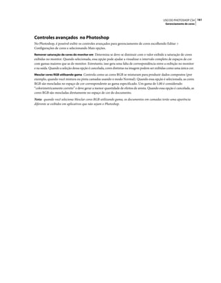161USO DO PHOTOSHOP CS4
Gerenciamento de cores
Controles avançados no Photoshop
No Photoshop, é possível exibir os controles avançados para gerenciamento de cores escolhendo Editar >
Configurações de cores e selecionando Mais opções.
Remover saturação de cores do monitor em Determina se deve-se diminuir com o valor exibido a saturação de cores
exibidas no monitor. Quando selecionada, essa opção pode ajudar a visualizar o intervalo completo de espaços de cor
com gamas maiores que as do monitor. Entretanto, isso gera uma falta de correspondência entre a exibição no monitor
e na saída. Quando a seleção dessa opção é cancelada, cores distintas na imagem podem ser exibidas como uma única cor.
Mesclar cores RGB utilizando gama Controla como as cores RGB se misturam para produzir dados compostos (por
exemplo, quando você mistura ou pinta camadas usando o modo Normal). Quando essa opção é selecionada, as cores
RGB são mescladas no espaço de cor correspondente ao gama especificado. Um gama de 1,00 é considerado
“colorimetricamente correto” e deve gerar a menor quantidade de efeitos de aresta. Quando essa opção é cancelada, as
cores RGB são mescladas diretamente no espaço de cor do documento.
Nota: quando você seleciona Mesclar cores RGB utilizando gama, os documentos em camadas terão uma aparência
diferente se exibidos em aplicativos que não sejam o Photoshop.
 