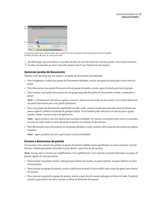 9USO DO PHOTOSHOP CS4
Espaço de trabalho
A zona para soltar azul estreita indica que o painel Cor será encaixado acima do grupo de painéis Camadas.
A. Barra de título B. Guia C. Zona para soltar
No Photoshop, é possível alterar o tamanho da fonte do texto do Painel de controle, painéis e dicas de ferramentas.
Escolha um tamanho no menu Tamanho da fonte da UI nas Preferências da interface.
Gerenciar janelas de documento
Quando você abre mais que um arquivo, as janelas de Documento são tabuladas.
• Para reorganizar a ordem das janelas de Documento tabuladas, arraste uma guia de janela para o novo local no
grupo.
• Para desencaixar uma janela Documento de um grupo de janelas, arraste a guia da janela para fora do grupo.
• Para encaixar uma janela Documento em um grupo separado de janelas de Documento, arraste a janela para o
grupo.
Nota: o Dreamweaver não oferece suporte a encaixe e desencaixe de janelas de Documento. Use o botão Minimizar
da janela Documento para criar janelas flutuantes.
• Para criar grupos de documentos empilhados ou lado a lado, arraste a janela para uma das zonas de destino nas
partes superior, inferior ou laterais de qualquer janela. Você também pode selecionar um layout para o grupo
usando o botão Layout na barra de aplicativos.
Nota: alguns produtos não têm suporte para essa funcionalidade. No entanto, seu produto pode conter os comandos
Cascata ou Lado a lado no menu Janela para ajudá-lo na exibição de documentos.
• Para alternar para outro documento em um grupo tabulado, arraste a seleção sobre a guia do documento por alguns
instantes.
Nota: alguns produtos não têm suporte para essa funcionalidade.
Encaixe e desencaixe de painéis
Um encaixe é um conjunto de painéis ou grupos de painéis exibidos juntos, geralmente em uma orientação vertical.
Encaixe e desencaixe painéis movendo-os para dentro e para fora de um encaixe.
Nota: encaixe não é o mesmo que empilhamento. Um empilhamento é um conjunto de painéis flutuantes ou grupos de
painéis, ligados de cima para baixo.
• Para encaixar um painel, arraste-o pela guia para dentro do encaixe, na parte superior, na parte inferior ou entre
outros painéis.
• Para encaixar um grupo de painéis, arraste-o pela barra de título (a barra sólida vazia acima das guias) para dentro
do encaixe.
• Para remover um painel ou grupo de painéis, arraste-o para fora do encaixe pela guia ou barra de título. É possível
arrastá-lo para dentro de outro encaixe ou deixá-lo flutuando livremente.
A
B
C
 