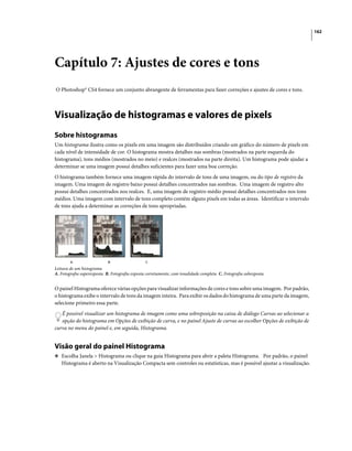 162
Capítulo 7: Ajustes de cores e tons
O Photoshop® CS4 fornece um conjunto abrangente de ferramentas para fazer correções e ajustes de cores e tons.
Visualização de histogramas e valores de pixels
Sobre histogramas
Um histograma ilustra como os pixels em uma imagem são distribuídos criando um gráfico do número de pixels em
cada nível de intensidade de cor. O histograma mostra detalhes nas sombras (mostrados na parte esquerda do
histograma), tons médios (mostrados no meio) e realces (mostrados na parte direita). Um histograma pode ajudar a
determinar se uma imagem possui detalhes suficientes para fazer uma boa correção.
O histograma também fornece uma imagem rápida do intervalo de tons de uma imagem, ou do tipo de registro da
imagem. Uma imagem de registro baixo possui detalhes concentrados nas sombras. Uma imagem de registro alto
possui detalhes concentrados nos realces. E, uma imagem de registro médio possui detalhes concentrados nos tons
médios. Uma imagem com intervalo de tons completo contém alguns pixels em todas as áreas. Identificar o intervalo
de tons ajuda a determinar as correções de tons apropriadas.
Leitura de um histograma
A. Fotografia superexposta B. Fotografia exposta corretamente, com tonalidade completa C. Fotografia subexposta
O painel Histograma oferece várias opções para visualizar informações de cores e tons sobre uma imagem. Por padrão,
o histograma exibe o intervalo de tons da imagem inteira. Para exibir os dados do histograma de uma parte da imagem,
selecione primeiro essa parte.
É possível visualizar um histograma de imagem como uma sobreposição na caixa de diálogo Curvas ao selecionar a
opção do histograma em Opções de exibição de curva, e no painel Ajuste de curvas ao escolher Opções de exibição de
curva no menu do painel e, em seguida, Histograma.
Visão geral do painel Histograma
❖ Escolha Janela > Histograma ou clique na guia Histograma para abrir a paleta Histograma. Por padrão, o painel
Histograma é aberto na Visualização Compacta sem controles ou estatísticas, mas é possível ajustar a visualização.
A B C
 