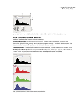 163USO DO PHOTOSHOP CS4
Ajustes de cores e tons
Painel Histograma
A. Menu Canal B. Menu do painel C. Botão Atualização Fora do Cache D. Ícone de Aviso de Dados em Cache E. Estatísticas
Ajustar a visualização do painel Histograma
❖ Escolha uma visualização no menu do painel Histograma.
Visualização Expandida Exibe o histograma com estatísticas. Também exibe: controles para escolher o canal
representado pelo histograma, visualizar opções na paleta Histograma, atualizar o histograma para exibir dados fora
do cache e escolher uma camada específica em um documento de várias camadas.
Visualização Compacta Exibe um histograma sem controles ou estatísticas. O histograma representa a imagem inteira.
Visualização de Todos os Canais Exibe histogramas individuais dos canais, além de todas as opções da Visualização de
Todos os Canais. Os histogramas individuais não incluem canais alfa, canais de spot ou máscaras.
Painel Histograma com todos os canais exibidos e todas as estatísticas ocultas
A B
C
D
E
 