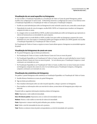 164USO DO PHOTOSHOP CS4
Ajustes de cores e tons
Visualização de um canal específico no histograma
Se você escolher a Visualização Expandida ou a Visualização de Todos os Canais do painel Histograma, poderá
escolher uma configuração no menu Canal. O Photoshop memoriza a configuração de canais, se você alternar entre
a Visualização Expandida ou a Visualização de Todos os Canais para a Visualização Compacta.
• Escolha um canal individual para exibir um histograma do canal, incluindo canais de cores, canais alfa e canais de spot.
• Dependendo do modo de cores da imagem, escolha RGB, CMYK ou Composto para visualizar um histograma
composto de todos os canais.
• Se a imagem estiver no modo RGB ou CMYK, escolha Luminosidade para exibir um histograma que representa os
valores de luminescência ou intensidade do canal composto.
• Se a imagem estiver no modo RGB ou CMYK, escolha Cores para exibir um histograma composto dos canais
individuais em cores. Essa opção é a visualização padrão para imagens em RGB e em CMYK quando você escolhe
a Visualização Expandida ou a Visualização de Todos os Canais.
Na Visualização de Todos os Canais, as opções no menu Canais afetam apenas o histograma na extremidade superior
do painel.
Visualização de histogramas de canais em cores
❖ No painel Histograma, siga um destes procedimentos:
• Na Visualização de Todos os Canais, escolha Mostrar Canais em Cores no menu do painel.
• Na Visualização Expandida ou na Visualização de Todos os Canais, escolha um canal individual no menu Canal e
selecione Mostrar Canais em Cores no menu do painel. Se você alternar para a Visualização Compacta, o canal
continuará a ser mostrado em cores.
• Na Visualização Expandida ou na Visualização de Todos os Canais, escolha Cores no menu Canais para mostrar
um histograma composto dos canais em cores. Se você alternar para a Visualização Compacta, o histograma
composto continuará a ser mostrado em cores.
Visualização das estatísticas do histograma
Por padrão, o painel Histograma exibe estatísticas na Visualização Expandida e na Visualização de Todos os Canais.
1 Escolha Mostrar Estatísticas no menu do painel Histograma.
2 Siga um destes procedimentos:
• Para visualizar informações sobre um valor de pixel específico, coloque o ponteiro no histograma.
• Para visualizar as informações sobre um intervalo de valores, arraste dentro do histograma para realçar esse
intervalo.
O painel exibe as seguintes informações estatísticas abaixo do histograma:
Médio Representa o valor médio de intensidade.
Desv. Pdr (Desvio padrão) Representa como os valores de intensidade variam.
Mediana Mostra o valor médio no intervalo de valores de intensidade.
Pixels Representa o número total de pixels utilizados para calcular o histograma.
Nível Exibe o nível de intensidade da área sob o ponteiro.
Total Mostra os números totais de pixels correspondentes ao nível de intensidade sob o ponteiro.
 