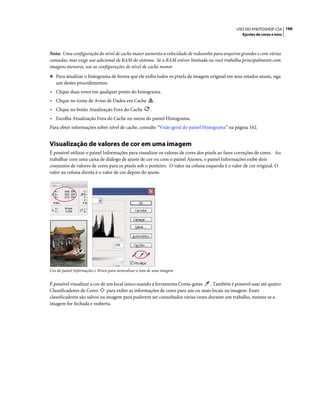 166USO DO PHOTOSHOP CS4
Ajustes de cores e tons
Nota: Uma configuração do nível de cache maior aumenta a velocidade de redesenho para arquivos grandes e com várias
camadas, mas exige uso adicional de RAM do sistema. Se a RAM estiver limitada ou você trabalha principalmente com
imagens menores, use as configurações de nível de cache menor
❖ Para atualizar o histograma de forma que ele exiba todos os pixels da imagem original em seus estados atuais, siga
um destes procedimentos:
• Clique duas vezes em qualquer ponto do histograma.
• Clique no ícone de Aviso de Dados em Cache .
• Clique no botão Atualização Fora do Cache .
• Escolha Atualização Fora do Cache no menu do painel Histograma.
Para obter informações sobre nível de cache, consulte “Visão geral do painel Histograma” na página 162.
Visualização de valores de cor em uma imagem
É possível utilizar o painel Informações para visualizar os valores de cores dos pixels ao fazer correções de cores. Ao
trabalhar com uma caixa de diálogo de ajuste de cor ou com o painel Ajustes, o painel Informações exibe dois
conjuntos de valores de cores para os pixels sob o ponteiro. O valor na coluna esquerda é o valor de cor original. O
valor na coluna direita é o valor de cor depois do ajuste.
Uso do painel Informações e Níveis para neutralizar o tom de uma imagem
É possível visualizar a cor de um local único usando a ferramenta Conta-gotas . Também é possível usar até quatro
Classificadores de Cores para exibir as informações de cores para um ou mais locais na imagem. Esses
classificadores são salvos na imagem para poderem ser consultados várias vezes durante um trabalho, mesmo se a
imagem for fechada e reaberta.
 