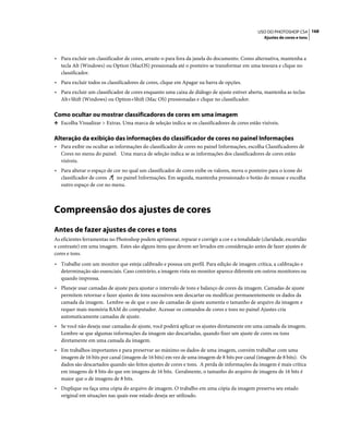 168USO DO PHOTOSHOP CS4
Ajustes de cores e tons
• Para excluir um classificador de cores, arraste-o para fora da janela do documento. Como alternativa, mantenha a
tecla Alt (Windows) ou Option (MacOS) pressionada até o ponteiro se transformar em uma tesoura e clique no
classificador.
• Para excluir todos os classificadores de cores, clique em Apagar na barra de opções.
• Para excluir um classificador de cores enquanto uma caixa de diálogo de ajuste estiver aberta, mantenha as teclas
Alt+Shift (Windows) ou Option+Shift (Mac OS) pressionadas e clique no classificador.
Como ocultar ou mostrar classificadores de cores em uma imagem
❖ Escolha Visualizar > Extras. Uma marca de seleção indica se os classificadores de cores estão visíveis.
Alteração da exibição das informações do classificador de cores no painel Informações
• Para exibir ou ocultar as informações do classificador de cores no painel Informações, escolha Classificadores de
Cores no menu do painel. Uma marca de seleção indica se as informações dos classificadores de cores estão
visíveis.
• Para alterar o espaço de cor no qual um classificador de cores exibe os valores, mova o ponteiro para o ícone do
classificador de cores no painel Informações. Em seguida, mantenha pressionado o botão do mouse e escolha
outro espaço de cor no menu.
Compreensão dos ajustes de cores
Antes de fazer ajustes de cores e tons
As eficientes ferramentas no Photoshop podem aprimorar, reparar e corrigir a cor e a tonalidade (claridade, escuridão
e contraste) em uma imagem. Estes são alguns itens que devem ser levados em consideração antes de fazer ajustes de
cores e tons.
• Trabalhe com um monitor que esteja calibrado e possua um perfil. Para edição de imagem crítica, a calibração e
determinação são essenciais. Caso contrário, a imagem vista no monitor aparece diferente em outros monitores ou
quando impressa.
• Planeje usar camadas de ajuste para ajustar o intervalo de tons e balanço de cores da imagem. Camadas de ajuste
permitem retornar e fazer ajustes de tons sucessivos sem descartar ou modificar permanentemente os dados da
camada da imagem. Lembre-se de que o uso de camadas de ajuste aumenta o tamanho de arquivo da imagem e
requer mais memória RAM do computador. Acessar os comandos de cores e tons no painel Ajustes cria
automaticamente camadas de ajuste.
• Se você não deseja usar camadas de ajuste, você poderá aplicar os ajustes diretamente em uma camada da imagem.
Lembre-se que algumas informações da imagem são descartadas, quando fizer um ajuste de cores ou tons
diretamente em uma camada da imagem.
• Em trabalhos importantes e para preservar ao máximo os dados de uma imagem, convém trabalhar com uma
imagem de 16 bits por canal (imagem de 16 bits) em vez de uma imagem de 8 bits por canal (imagem de 8 bits). Os
dados são descartados quando são feitos ajustes de cores e tons. A perda de informações da imagem é mais crítica
em imagens de 8 bits do que em imagens de 16 bits. Geralmente, o tamanho do arquivo de imagens de 16 bits é
maior que o de imagens de 8 bits.
• Duplique ou faça uma cópia do arquivo de imagem. O trabalho em uma cópia da imagem preserva seu estado
original em situações nas quais esse estado deseja ser utilizado.
 