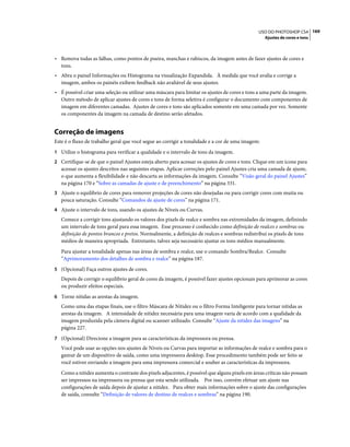 169USO DO PHOTOSHOP CS4
Ajustes de cores e tons
• Remova todas as falhas, como pontos de poeira, manchas e rabiscos, da imagem antes de fazer ajustes de cores e
tons.
• Abra o painel Informações ou Histograma na visualização Expandida. À medida que você avalia e corrige a
imagem, ambos os painéis exibem feedback não avaliável de seus ajustes.
• É possível criar uma seleção ou utilizar uma máscara para limitar os ajustes de cores e tons a uma parte da imagem.
Outro método de aplicar ajustes de cores e tons de forma seletiva é configurar o documento com componentes de
imagem em diferentes camadas. Ajustes de cores e tons são aplicados somente em uma camada por vez. Somente
os componentes da imagem na camada de destino serão afetados.
Correção de imagens
Este é o fluxo de trabalho geral que você segue ao corrigir a tonalidade e a cor de uma imagem:
1 Utilize o histograma para verificar a qualidade e o intervalo de tons da imagem.
2 Certifique-se de que o painel Ajustes esteja aberto para acessar os ajustes de cores e tons. Clique em um ícone para
acessar os ajustes descritos nas seguintes etapas. Aplicar correções pelo painel Ajustes cria uma camada de ajuste,
o que aumenta a flexibilidade e não descarta as informações da imagem. Consulte “Visão geral do painel Ajustes”
na página 170 e “Sobre as camadas de ajuste e de preenchimento” na página 331.
3 Ajuste o equilíbrio de cores para remover projeções de cores não desejadas ou para corrigir cores com muita ou
pouca saturação. Consulte “Comandos de ajuste de cores” na página 171.
4 Ajuste o intervalo de tons, usando os ajustes de Níveis ou Curvas.
Comece a corrigir tons ajustando os valores dos pixels de realce e sombra nas extremidades da imagem, definindo
um intervalo de tons geral para essa imagem. Esse processo é conhecido como definição de realces e sombras ou
definição de pontos brancos e pretos. Normalmente, a definição de realces e sombras redistribui os pixels de tons
médios de maneira apropriada. Entretanto, talvez seja necessário ajustar os tons médios manualmente.
Para ajustar a tonalidade apenas nas áreas de sombra e realce, use o comando Sombra/Realce. Consulte
“Aprimoramento dos detalhes de sombra e realce” na página 187.
5 (Opcional) Faça outros ajustes de cores.
Depois de corrigir o equilíbrio geral de cores da imagem, é possível fazer ajustes opcionais para aprimorar as cores
ou produzir efeitos especiais.
6 Torne nítidas as arestas da imagem.
Como uma das etapas finais, use o filtro Máscara de Nitidez ou o filtro Forma Inteligente para tornar nítidas as
arestas da imagem. A intensidade de nitidez necessária para uma imagem varia de acordo com a qualidade da
imagem produzida pela câmera digital ou scanner utilizado. Consulte “Ajuste da nitidez das imagens” na
página 227.
7 (Opcional) Direcione a imagem para as características da impressora ou prensa.
Você pode usar as opções nos ajustes de Níveis ou Curvas para importar as informações de realce e sombra para o
gamut de um dispositivo de saída, como uma impressora desktop. Esse procedimento também pode ser feito se
você estiver enviando a imagem para uma impressora comercial e souber as características da impressora.
Como a nitidez aumenta o contraste dos pixels adjacentes, é possível que alguns pixels em áreas críticas não possam
ser impressos na impressora ou prensa que esta sendo utilizada. Por isso, convém efetuar um ajuste nas
configurações de saída depois de ajustar a nitidez. Para obter mais informações sobre o ajuste das configurações
de saída, consulte “Definição de valores de destino de realces e sombras” na página 190.
 
