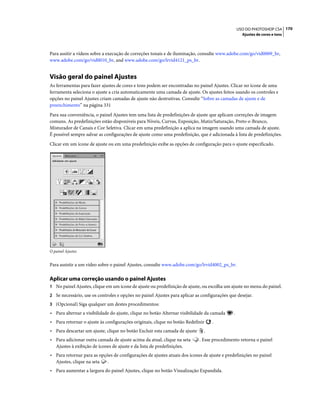 170USO DO PHOTOSHOP CS4
Ajustes de cores e tons
Para assitir a vídeos sobre a execução de correções tonais e de iluminação, consulte www.adobe.com/go/vid0009_br,
www.adobe.com/go/vid0010_br, and www.adobe.com/go/lrvid4121_ps_br.
Visão geral do painel Ajustes
As ferramentas para fazer ajustes de cores e tons podem ser encontradas no painel Ajustes. Clicar no ícone de uma
ferramenta seleciona o ajuste a cria automaticamente uma camada de ajuste. Os ajustes feitos usando os controles e
opções no painel Ajustes criam camadas de ajuste não destrutivas. Consulte “Sobre as camadas de ajuste e de
preenchimento” na página 331
Para sua conveniência, o painel Ajustes tem uma lista de predefinições de ajuste que aplicam correções de imagem
comuns. As predefinições estão disponíveis para Níveis, Curvas, Exposição, Matiz/Saturação, Preto-e-Branco,
Misturador de Canais e Cor Seletiva. Clicar em uma predefinição a aplica na imagem usando uma camada de ajuste.
É possível sempre salvar as configurações de ajuste como uma predefinição, que é adicionada à lista de predefinições.
Clicar em um ícone de ajuste ou em uma predefinição exibe as opções de configuração para o ajuste especificado.
O painel Ajustes
Para assistir a um vídeo sobre o painel Ajustes, consulte www.adobe.com/go/lrvid4002_ps_br.
Aplicar uma correção usando o painel Ajustes
1 No painel Ajustes, clique em um ícone de ajuste ou predefinição de ajuste, ou escolha um ajuste no menu do painel.
2 Se necessário, use os controles e opções no painel Ajustes para aplicar as configurações que desejar.
3 (Opcional) Siga qualquer um destes procedimentos:
• Para alternar a visibilidade do ajuste, clique no botão Alternar visibilidade da camada .
• Para retornar o ajuste às configurações originais, clique no botão Redefinir .
• Para descartar um ajuste, clique no botão Excluir esta camada de ajuste .
• Para adicionar outra camada de ajuste acima da atual, clique na seta . Esse procedimento retorna o painel
Ajustes à exibição de ícones de ajuste e da lista de predefinições.
• Para retornar para as opções de configurações de ajustes atuais dos ícones de ajuste e predefinições no painel
Ajustes, clique na seta .
• Para aumentar a largura do painel Ajustes, clique no botão Visualização Expandida.
 