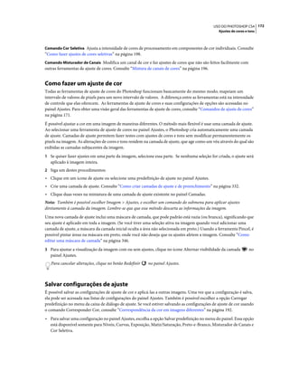 172USO DO PHOTOSHOP CS4
Ajustes de cores e tons
Comando Cor Seletiva Ajusta a intensidade de cores de processamento em componentes de cor individuais. Consulte
“Como fazer ajustes de cores seletivas” na página 198.
Comando Misturador de Canais Modifica um canal de cor e faz ajustes de cores que não são feitos facilmente com
outras ferramentas de ajuste de cores. Consulte “Mistura de canais de cores” na página 196.
Como fazer um ajuste de cor
Todas as ferramentas de ajuste de cores do Photoshop funcionam basicamente do mesmo modo; mapeiam um
intervalo de valores de pixels para um novo intervalo de valores. A diferença entre as ferramentas está na intensidade
de controle que elas oferecem. As ferramentas de ajuste de cores e suas configurações de opções são acessadas no
painel Ajustes. Para obter uma visão geral das ferramentas de ajuste de cores, consulte “Comandos de ajuste de cores”
na página 171.
É possível ajustar a cor em uma imagem de maneiras diferentes. O método mais flexível é usar uma camada de ajuste.
Ao selecionar uma ferramenta de ajuste de cores no painel Ajustes, o Photoshop cria automaticamente uma camada
de ajuste. Camadas de ajuste permitem fazer testes com ajustes de cores e tons sem modificar permanentemente os
pixels na imagem. As alterações de cores e tons residem na camada de ajuste, que age como um véu através do qual são
exibidas as camadas subjacentes da imagem.
1 Se quiser fazer ajustes em uma parte da imagem, selecione essa parte. Se nenhuma seleção for criada, o ajuste será
aplicado à imagem inteira.
2 Siga um destes procedimentos:
• Clique em um ícone de ajuste ou selecione uma predefinição de ajuste no painel Ajustes.
• Crie uma camada de ajuste. Consulte “Como criar camadas de ajuste e de preenchimento” na página 332.
• Clique duas vezes na miniatura de uma camada de ajuste existente no painel Camadas.
Nota: Também é possível escolher Imagem > Ajustes, e escolher um comando do submenu para aplicar ajustes
diretamente à camada da imagem. Lembre-se que que esse método descarta as informações da imagem.
Uma nova camada de ajuste inclui uma máscara de camada, que pode padrão está vazia (ou branca), significando que
seu ajuste é aplicado em toda a imagem. (Se você tiver uma seleção ativa na imagem quando você adicionar uma
camada de ajuste, a máscara da camada inicial oculta a área não selecionada em preto.) Usando a ferramenta Pincel, é
possível pintar áreas na máscara em preto, onde você não deseja que os ajustes afetem a imagem. Consulte “Como
editar uma máscara de camada” na página 346.
3 Para ajustar a visualização da imagem com ou sem ajustes, clique no ícone Alternar visibilidade da camada no
painel Ajustes.
Para cancelar alterações, clique no botão Redefinir no painel Ajustes.
Salvar configurações de ajuste
É possível salvar as configurações de ajuste de cor e aplicá-las a outras imagens. Uma vez que a configuração é salva,
ela pode ser acessada nas listas de configurações do painel Ajustes. Também é possível escolher a opção Carregar
predefinição no menu da caixa de diálogo de ajuste. Se você estiver salvando as configurações de ajuste de cor usando
o comando Corresponder Cor, consulte “Correspondência da cor em imagens diferentes” na página 192.
• Para salvar uma configuração no painel Ajustes, escolha a opção Salvar predefinição no menu do painel. Essa opção
está disponível somente para Níveis, Curvas, Exposição, Matiz/Saturação, Preto-e-Branco, Misturador de Canais e
Cor Seletiva.
 