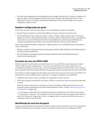 173USO DO PHOTOSHOP CS4
Ajustes de cores e tons
• Para salvar uma configuração na aixa de diálogo de ajuste de imagem Sombras/Luzes, Variações ou Substituir Cor,
clique em Salvar. Na caixa de diálogo de ajuste Níveis, Curvas, Exposição, Matiz/Saturação, Branco-e-Preto,
Misturador de Canais e Cor Seletiva, escolha Salvar Predefinição no menu do painel. Digite um nome para a
configuração e clique em Salvar.
Reaplicar configurações de ajuste
Uma vez que um ajuste é salvo, ele é armazenado como uma predefinição e poderá ser reaplicado.
• No painel Ajustes, expanda um conjunto de predefinições de ajuste e selecione-a na lista do menu.
• Na caixa de diálogo de ajuste, clique em Carregar. Localize e carregue o arquivo de ajuste salvo. Nas caixas de
diálogo Curvas, Preto-e-Branco, Matiz/Saturação, Cor Seletiva, Níveis ou Misturador de Canais, as predefinições
salvas aparecem no menu Predefinições. Escolha Carregar Predefinição a partir da opção Predefinição para
carregar uma predefinição não exibida no menu pop-up Predefinição a partir de um local diferente.
Para remover predefinições padrão, navegue para as seguintes pastas, mova as predefinições para fora das pastas e
reinicie o Photoshop.
• Windows: [unidade de inicialização]/Arquivos de programas/Adobe/Adobe Photoshop CS4/Predefinições/[tipo
de ajuste]/[nome da predefinição]
• Mac OS [unidade de inicialização]/Aplicativos/Adobe/Adobe Photoshop CS4/Predefinições/[tipo de
ajuste]/[nome da predefinição]
Correções de cores em CMYK e RGB
Embora seja possível executar todas as correções de cores e tons no modo RGB e a maioria dos ajustes no modo
CMYK, escolha um modo cuidadosamente. Evite várias conversões entre modos, pois os valores de cor são
arredondados e perdidos em cada conversão. Não converta imagens RGB para o modo CMYK se essas se destinam
para visualização em tela. Para imagens CMYK que são separadas e impressas, não faça ajustes de cores no modo RGB.
Se for preciso converter a imagem entre dois modos, faça maioria das correções de cores e tons no modo RGB. Você
pode então usar o modo CMYK para fazer o ajuste fino. As vantagens de trabalhar no modo RGB são:
• O RGB tem menos canais. Como um resultado, seu computador usa menos memória.
• O RGB tem um grupo mais amplo de cores do que o CMYK, e é provável que mais cores sejam preservadas após
os ajustes.
É possível uma prova eletrônica das cores para ver como um visualização na tela de como ficarão as cores do
documento quando reproduzidas em um determinado dispositivo de saída. Consulte “Sobre prova de cores em
mídia eletrônica” na página 146.
Uma imagem no modo RGB pode ser editada em uma janela e visualizada em cores CMYK em outra janela.
Escolha Janela > Organizar > Nova Janela Para (Nome do arquivo) para abrir uma segunda janela. Selecione a
opção CMYK Ativa para Configuração de Prova e, em seguida, escolha o comando Cores de Prova para ativar a
visualização CMYK em uma das janelas.
Identificação de cores fora do gamut
Um gamut é um intervalo de cores que pode ser exibido ou impresso por um sistema de cores. Uma cor que pode ser
exibida em RGB pode estar fora do gamut e, portanto, não pode ser impressa, para uma configuração CMYK.
 