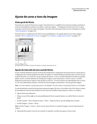 175USO DO PHOTOSHOP CS4
Ajustes de cores e tons
Ajuste de cores e tons da imagem
Visão geral de Níveis
É possível usar o ajuste de Níveis para corrigir o intervalo de tons e o equilíbrio de cores de uma imagem, ajustando os
níveis de intensidade das sombras, tons médios e realces da imagem. O histograma de Níveis atua como um guia
visual para o ajuste de tons de registro da imagem. Para obter mais informações sobre como ler o histograma, consulte
“Sobre histogramas” na página 162.
É possível salvar as configurações dos Níveis em uma predefinição e, em seguida, aplicá-las em outras imagens.
Consulte “Salvar configurações de ajuste” na página 172 e “Reaplicar configurações de ajuste” na página 173.
Caixa de diálogo Níveis
A. Sombras B. Tons Médios C. Realces D. Aplicar a Correção Automática de Cor
Ajuste do intervalo de tons usando Níveis
Os dois controles deslizantes externos de Níveis de Entrada fazem o mapeamento dos pontos brancos e pretos para as
configurações dos controles deslizantes de Saída. Por padrão os controles deslizantes de Saída estão no nível 0, em que
os pixels são pretos, e no nível 255, em que os pixels são brancos. Com os controles deslizantes de Saída nas posições
padrão, mover o controle deslizante de entrada preto mapeia o valor de pixel para o nível 0, e mover o controle
deslizante de ponto branco mapeia o valor de pixel ao nível 255. Os níveis restantes são redistribuídos entre os níveis
0 e 255. Essa redistribuição aumenta o intervalo de tons da imagem, aumentando o contraste geral da imagem.
Nota: Ao cortar sombras, os pixels ficam pretos e sem detalhes. Ao cortar realces, os pixels ficam brancos e sem detalhes.
O controle deslizante central de Entrada ajusta o gama da imagem. Ele move o tom médio (nível 128) e altera os valores
de intensidade do intervalo intermediário de tons cinzas sem modificar drasticamente os realces e as sombras.
1 Siga um destes procedimentos:
• Clique no ícone Níveis ou em uma predefinição de Níveis no painel Ajustes, ou escolha Níveis no menu do
painel.
• Escolha Camada > Nova Camada de Ajuste > Níveis. Clique em OK na caixa de diálogo Nova Camada.
• Escolha Imagem > Ajustes > Níveis.
Nota: Escolher Imagem > Ajustes > Níveis executa ajustes diretos na camada de iamgem e descarta informações da
imagem.
2 (Opcional) Para ajustar os tons de um canal de cor específico, escolha uma opção no menu Canal.
D
C
BA
 