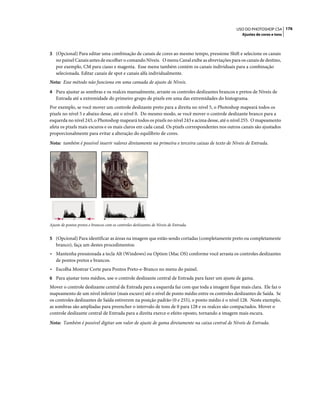 176USO DO PHOTOSHOP CS4
Ajustes de cores e tons
3 (Opcional) Para editar uma combinação de canais de cores ao mesmo tempo, pressione Shift e selecione os canais
no painel Canais antes de escolher o comando Níveis. O menu Canal exibe as abreviações para os canais de destino,
por exemplo, CM para ciano e magenta. Esse menu também contém os canais individuais para a combinação
selecionada. Editar canais de spot e canais alfa individualmente.
Nota: Esse método não funciona em uma camada de ajuste de Níveis.
4 Para ajustar as sombras e os realces manualmente, arraste os controles deslizantes brancos e pretos de Níveis de
Entrada até a extremidade do primeiro grupo de pixels em uma das extremidades do histograma.
Por exemplo, se você mover um controle deslizante preto para a direita no nível 5, o Photoshop mapeará todos os
pixels no nível 5 e abaixo desse, até o nível 0. Do mesmo modo, se você mover o controle deslizante branco para a
esquerda no nível 243, o Photoshop mapeará todos os pixels no nível 243 e acima desse, até o nível 255. O mapeamento
afeta os pixels mais escuros e os mais claros em cada canal. Os pixels correspondentes nos outros canais são ajustados
proporcionalmente para evitar a alteração do equilíbrio de cores.
Nota: também é possível inserir valores diretamente na primeira e terceira caixas de texto de Níveis de Entrada.
Ajuste de pontos pretos e brancos com os controles deslizantes de Níveis de Entrada.
5 (Opcional) Para identificar as áreas na imagem que estão sendo cortadas (completamente preto ou completamente
branco), faça um destes procedimentos:
• Mantenha pressionada a tecla Alt (Windows) ou Option (Mac OS) conforme você arrasta os controles deslizantes
de pontos pretos e brancos.
• Escolha Mostrar Corte para Pontos Preto-e-Branco no menu do painel.
6 Para ajustar tons médios, use o controle deslizante central de Entrada para fazer um ajuste de gama.
Mover o controle deslizante central de Entrada para a esquerda faz com que toda a imagem fique mais clara. Ele faz o
mapeamento de um nível inferior (mais escuro) até o nível de ponto médio entre os controles deslizantes de Saída. Se
os controles deslizantes de Saída estiverem na posição padrão (0 e 255), o ponto médio é o nível 128. Neste exemplo,
as sombras são ampliadas para preencher o intervalo de tons de 0 para 128 e os realces são compactados. Mover o
controle deslizante central de Entrada para a direita exerce o efeito oposto, tornando a imagem mais escura.
Nota: Também é possível digitar um valor de ajuste de gama diretamente na caixa central de Níveis de Entrada.
 