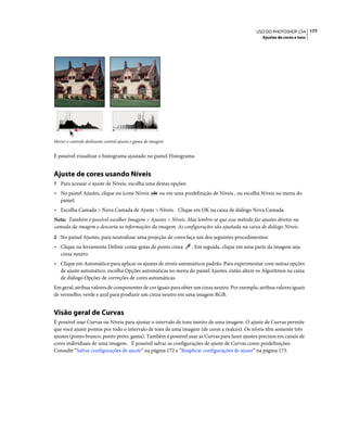 177USO DO PHOTOSHOP CS4
Ajustes de cores e tons
Mover o controle deslizante central ajusta o gama da imagem
É possível visualizar o histograma ajustado no painel Histograma.
Ajuste de cores usando Níveis
1 Para acessar o ajuste de Níveis, escolha uma destas opções:
• No painel Ajustes, clique no ícone Níveis ou em uma predefinição de Níveis , ou escolha Níveis no menu do
painel.
• Escolha Camada > Nova Camada de Ajuste > Níveis. Clique em OK na caixa de diálogo Nova Camada.
Nota: Também é possível escolher Imagem > Ajustes > Níveis. Mas lembre-se que esse método faz ajustes diretos na
camada da imagem e descarta as informações da imagem. As configurações são ajustada na caixa de diálogo Níveis.
2 No painel Ajustes, para neutralizar uma projeção de cores faça um dos seguintes procedimentos:
• Clique na ferramenta Definir conta-gotas de ponto cinza . Em seguida, clique em uma parte da imagem seja
cinza neutro.
• Clique em Automático para aplicar os ajustes de níveis automáticos padrão. Para experimentar com outras opções
de ajuste automático, escolha Opções automáticas no menu do painel Ajustes, então altere os Algoritmos na caixa
de diálogo Opções de correções de cores automáticas.
Em geral, atribua valores de componentes de cor iguais para obter um cinza neutro. Por exemplo, atribua valores iguais
de vermelho, verde e azul para produzir um cinza neutro em uma imagem RGB.
Visão geral de Curvas
É possível usar Curvas ou Níveis para ajustar o intervalo de tons inteiro de uma imagem. O ajuste de Curvas permite
que você ajuste pontos por todo o intervalo de tons de uma imagem (de cores a realces). Os níveis têm somente três
ajustes (ponto branco, ponto preto, gama). Também é possível usar as Curvas para fazer ajustes precisos em canais de
cores individuais de uma imagem. É possível salvar as configurações de ajuste de Curvas como predefinições.
Consulte “Salvar configurações de ajuste” na página 172 e “Reaplicar configurações de ajuste” na página 173.
 