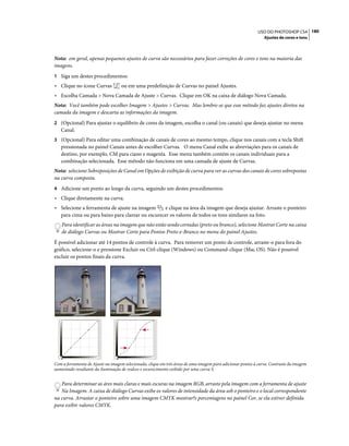 180USO DO PHOTOSHOP CS4
Ajustes de cores e tons
Nota: em geral, apenas pequenos ajustes de curva são necessários para fazer correções de cores e tons na maioria das
imagens.
1 Siga um destes procedimentos:
• Clique no ícone Curvas ou em uma predefinição de Curvas no painel Ajustes.
• Escolha Camada > Nova Camada de Ajuste > Curvas. Clique em OK na caixa de diálogo Nova Camada.
Nota: Você também pode escolher Imagem > Ajustes > Curvas. Mas lembre-se que esse método faz ajustes diretos na
camada da imagem e descarta as informações da imagem.
2 (Opcional) Para ajustar o equilíbrio de cores da imagem, escolha o canal (ou canais) que deseja ajustar no menu
Canal.
3 (Opcional) Para editar uma combinação de canais de cores ao mesmo tempo, clique nos canais com a tecla Shift
pressionada no painel Canais antes de escolher Curvas. O menu Canal exibe as abreviações para os canais de
destino, por exemplo, CM para ciano e magenta. Esse menu também contém os canais individuais para a
combinação selecionada. Esse método não funciona em uma camada de ajuste de Curvas.
Nota: selecione Sobreposições de Canal em Opções de exibição de curva para ver as curvas dos canais de cores sobrepostas
na curva composta.
4 Adicione um ponto ao longo da curva, seguindo um destes procedimentos:
• Clique diretamente na curva.
• Selecione a ferramenta de ajuste na imagem e clique na área da imagem que deseja ajustar. Arraste o ponteiro
para cima ou para baixo para clarear ou escurecer os valores de todos os tons similares na foto.
Para identificar as áreas na imagem que não estão sendo cortadas (preto ou branco), selecione Mostrar Corte na caixa
de diálogo Curvas ou Mostrar Corte para Pontos Preto-e-Branco no menu do painel Ajustes.
É possível adicionar até 14 pontos de controle à curva. Para remover um ponto de controle, arraste-o para fora do
gráfico, selecione-o e pressione Excluir ou Ctrl-clique (Windows) ou Command-clique (Mac OS). Não é possível
excluir os pontos finais da curva.
Com a ferramenta de Ajuste na imagem selecionada, clique em três áreas de uma imagem para adicionar pontos à curva. Contraste da imagem
aumentado resultante da iluminação de realces e escurecimento exibido por uma curva S.
Para determinar as áres mais claras e mais escuras na imagem RGB, arraste pela imagem com a ferramenta de ajuste
Na Imagem. A caixa de diálogo Curvas exibe os valores de intensidade da área sob o ponteiro e o local correspondente
na curva. Arrastar o ponteiro sobre uma imagem CMYK mostrar?s porcentagens no painel Cor, se ela estiver definida
para exibir valores CMYK.
 