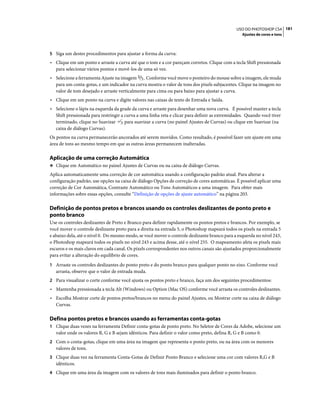 181USO DO PHOTOSHOP CS4
Ajustes de cores e tons
5 Siga um destes procedimentos para ajustar a forma da curva:
• Clique em um ponto e arraste a curva até que o tom e a cor pareçam corretos. Clique com a tecla Shift pressionada
para selecionar vários pontos e movê-los de uma só vez.
• Selecione a ferramenta Ajuste na imagem . Conforme você move o ponteiro do mouse sobre a imagem, ele muda
para um conta-gotas, e um indicador na curva mostra o valor de tons dos pixels subjacentes. Clique na imagem no
valor de tom desejado e arraste verticalmente para cima ou para baixo para ajustar a curva.
• Clique em um ponto na curva e digite valores nas caixas de texto de Entrada e Saída.
• Selecione o lápis na esquerda da grade da curva e arraste para desenhar uma nova curva. É possível manter a tecla
Shift pressionada para restringir a curva a uma linha reta e clicar para definir as extremidades. Quando você tiver
terminado, clique no Suavizar para suavizar a curva (no painel Ajustes de Curvas) ou clique em Suavizar (na
caixa de diálogo Curvas).
Os pontos na curva permanecerão ancorados até serem movidos. Como resultado, é possível fazer um ajuste em uma
área de tons ao mesmo tempo em que as outras áreas permanecem inalteradas.
Aplicação de uma correção Automática
❖ Clique em Automático no painel Ajustes de Curvas ou na caixa de diálogo Curvas.
Aplica automaticamente uma correção de cor automática usando a configuração padrão atual. Para alterar a
configuração padrão, use opções na caixa de diálogo Opções de correção de cores automáticas. É possível aplicar uma
correção de Cor Automática, Contraste Automático ou Tons Automáticos a uma imagem. Para obter mais
informações sobre essas opções, consulte “Definição de opções de ajuste automático” na página 203.
Definição de pontos pretos e brancos usando os controles deslizantes de ponto preto e
ponto branco
Use os controles deslizantes de Preto e Branco para definir rapidamente os pontos pretos e brancos. Por exemplo, se
você mover o controle deslizante preto para a direita na entrada 5, o Photoshop mapeará todos os pixels na entrada 5
e abaixo dela, até o nível 0. Do mesmo modo, se você mover o controle deslizante branco para a esquerda no nível 243,
o Photoshop mapeará todos os pixels no nível 243 e acima desse, até o nível 255. O mapeamento afeta os pixels mais
escuros e os mais claros em cada canal. Os pixels correspondentes nos outros canais são ajustados proporcionalmente
para evitar a alteração do equilíbrio de cores.
1 Arraste os controles deslizantes do ponto preto e do ponto branco para qualquer ponto no eixo. Conforme você
arrasta, observe que o valor de entrada muda.
2 Para visualizar o corte conforme você ajusta os pontos preto e branco, faça um dos seguintes procedimentos:
• Mantenha pressionada a tecla Alt (Windows) ou Option (Mac OS) conforme você arrasta os controles deslizantes.
• Escolha Mostrar corte de pontos pretos/brancos no menu do painel Ajustes, ou Mostrar corte na caixa de diálogo
Curvas.
Defina pontos pretos e brancos usando as ferramentas conta-gotas
1 Clique duas vezes na ferramenta Definir conta-gotas de ponto preto. No Seletor de Cores da Adobe, selecione um
valor onde os valores R, G e B sejam idênticos. Para definir o valor como preto, defina R, G e B como 0.
2 Com o conta-gotas, clique em uma área na imagem que representa o ponto preto, ou na área com os menores
valores de tons.
3 Clique duas vez na ferramenta Conta-Gotas de Definir Ponto Branco e selecione uma cor com valores R,G e B
idênticos.
4 Clique em uma área da imagem com os valores de tons mais iluminados para definir o ponto branco.
 