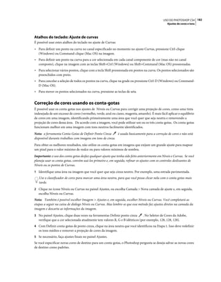 182USO DO PHOTOSHOP CS4
Ajustes de cores e tons
Atalhos do teclado: Ajuste de curvas
É possível usar estes atalhos do teclado no ajuste de Curvas:
• Para definir um ponto na curva no canal especificado no momento no ajuste Curvas, pressione Ctrl-clique
(Windows) ou Command-clique (Mac OS) na imagem.
• Para definir um ponto na curva para a cor selecionada em cada canal componente de cor (mas não no canal
composto), clique na imagem com as teclas Shift+Ctrl (Windows) ou Shift+Command (Mac OS) pressionadas.
• Para selecionar vários pontos, clique com a tecla Shift pressionada em pontos na curva. Os pontos selecionados são
preenchidos com preto.
• Para cancelar a seleção de todos os pontos na curva, clique na grade ou pressione Ctrl-D (Windows) ou Command-
D (Mac OS).
• Para mover os pontos selecionados na curva, pressione as teclas de seta.
Correção de cores usando os conta-gotas
É possível usar os conta-gotas nos ajustes de Níveis ou Curvas para corrigir uma projeção de cores, como uma tinta
indesejada de um excesso de cores (vermelho, verde, azul ou ciano, magenta, amarelo). É mais fácil aplicar o equilíbrio
de cores em uma imagem, identificando primeiramente uma área que você quer que seja neutra e removendo a
projeção de cores dessa área. De acordo com a imagem, você pode utilizar um ou os três conta-gotas. Os conta-gotas
funcionam melhor em uma imagem com tons neutros facilmente identificados.
Nota: a ferramenta Conta-Gotas de Definir Ponto Cinza é usada basicamente para a correção de cores e não está
disponível durante trabalhos com imagens em tons de cinza.
Para obter os melhores resultados, não utilize os conta-gotas em imagens que exijam um grande ajuste para mapear
um pixel para o valor máximo de realce ou para valores mínimos de sombra.
Importante: o uso dos conta-gotas desfaz qualquer ajuste que tenha sido feito anteriormente em Níveis e Curvas. Se você
planeja usar os conta-gotas, convém usá-los primeiro e, em seguida, refinar os ajustes com os controles deslizantes de
Níveis ou os pontos de Curvas.
1 Identifique uma área na imagem que você quer que seja cinza neutro. Por exemplo, uma estrada pavimentada.
Use o classificador de cores para marcar uma área neutra, para que você possa clicar nela com o conta-gotas mais
tarde.
2 Clique no ícone Níveis ou Curvas no painel Ajustes, ou escolha Camada > Nova camada de ajuste e, em seguida,
escolha Níveis ou Curvas.
Nota: Também é possível escolher Imagem > Ajustes e, em seguida, escolher Níveis ou Curvas. Você completará as
etapas a seguir na caixa de diálogo Níveis ou Curvas. Mas lembre-se que esse método faz ajustes diretos na camada da
imagem e descarta as informações da imagem.
3 No painel Ajustes, clique duas vezes na ferramentas Definir ponto cinza . No Seletor de Cores da Adobe,
verifique que a cor selecionada atualmente tem valores R, G e B idênticos (por exemplo, 128, 128, 128).
4 Com Definir conta-gotas de ponto cinza, clique na área neutra que você identificou na Etapa 1. Isso deve redefinir
os tons médios e remover a projeção de cores da imagem.
5 Se necessário, faça ajustes finais no painel Ajustes.
Se você especificar novas cores de destino para um conta-gotas, o Photoshop pergunta se deseja salvar as novas cores
de destino como padrões.
 