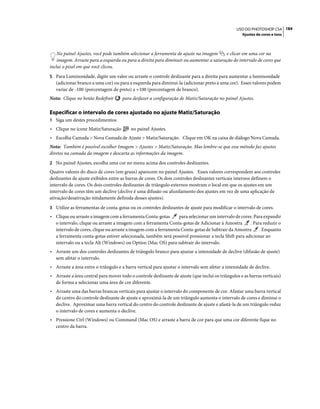 184USO DO PHOTOSHOP CS4
Ajustes de cores e tons
No painel Ajustes, você pode também selecionar a ferramenta de ajuste na imagem e clicar em uma cor na
imagem. Arraste para a esquerda ou para a direita para diminuir ou aumentar a saturação do intervalo de cores que
inclui o pixel em que você clicou.
5 Para Luminosidade, digite um valor ou arraste o controle deslizante para a direita para aumentar a luminosidade
(adicionar branco a uma cor) ou para a esquerda para diminuí-la (adicionar preto a uma cor). Esses valores podem
variar de -100 (porcentagem de preto) a +100 (porcentagem de branco).
Nota: Clique no botão Redefinir para desfazer a configuração de Matiz/Saturação no painel Ajustes.
Especificar o intervalo de cores ajustado no ajuste Matiz/Saturação
1 Siga um destes procedimentos:
• Clique no ícone Matiz/Saturação no painel Ajustes.
• Escolha Camada > Nova Camada de Ajuste > Matiz/Saturação. Clique em OK na caixa de diálogo Nova Camada.
Nota: Também é possível escolher Imagem > Ajustes > Matiz/Saturação. Mas lembre-se que esse método faz ajustes
diretos na camada da imagem e descarta as informações da imagem.
2 No painel Ajustes, escolha uma cor no menu acima dos controles deslizantes.
Quatro valores do disco de cores (em graus) aparecem no painel Ajustes. Esses valores correspondem aos controles
deslizantes de ajuste exibidos entre as barras de cores. Os dois controles deslizantes verticais internos definem o
intervalo de cores. Os dois controles deslizantes de triângulo externos mostram o local em que os ajustes em um
intervalo de cores têm um declive (declive é uma difusão ou afunilamento dos ajustes em vez de uma aplicação de
ativação/desativação nitidamente definida desses ajustes).
3 Utilize as ferramentas de conta-gotas ou os controles deslizantes de ajuste para modificar o intervalo de cores.
• Clique ou arraste a imagem com a ferramenta Conta-gotas para selecionar um intervalo de cores. Para expandir
o intervalo, clique ou arraste a imagem com a ferramenta Conta-gotas de Adicionar à Amostra . Para reduzir o
intervalo de cores, clique ou arraste a imagem com a ferramenta Conta-gotas de Subtrair da Amostra . Enquanto
a ferramenta conta-gotas estiver selecionada, também será possível pressionar a tecla Shift para adicionar ao
intervalo ou a tecla Alt (Windows) ou Option (Mac OS) para subtrair do intervalo.
• Arraste um dos controles deslizantes de triângulo branco para ajustar a intensidade de declive (difusão de ajuste)
sem afetar o intervalo.
• Arraste a área entre o triângulo e a barra vertical para ajustar o intervalo sem afetar a intensidade de declive.
• Arraste a área central para mover todo o controle deslizante de ajuste (que inclui os triângulos e as barras verticais)
de forma a selecionar uma área de cor diferente.
• Arraste uma das barras brancas verticais para ajustar o intervalo do componente de cor. Afastar uma barra vertical
do centro do controle deslizante de ajuste e aproximá-la de um triângulo aumenta o intervalo de cores e diminui o
declive. Aproximar uma barra vertical do centro do controle deslizante de ajuste e afastá-la de um triângulo reduz
o intervalo de cores e aumenta o declive.
• Pressione Ctrl (Windows) ou Command (Mac OS) e arraste a barra de cor para que uma cor diferente fique no
centro da barra.
 