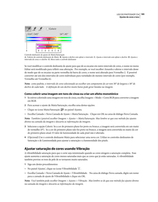185USO DO PHOTOSHOP CS4
Ajustes de cores e tons
Controle deslizante de ajuste de Matiz/Saturação
A. Valores do controle deslizante de Matiz B. Ajusta o declive sem afetar o intervalo C. Ajusta o intervalo sem afetar o declive D. Ajusta o
intervalo de cores e o declive E. Move todo o controle deslizante
Se você modificar o controle deslizante de ajuste para que ele se encaixe em outro intervalo de cores, o nome no menu
Editar será modificado para refletir essa alteração. Por exemplo, se você escolher Amarelo e alterar o intervalo desse
de modo que ele se encaixe na parte vermelha da barra de cores, o nome será alterado para Vermelho 2. É possível
converter até seis dos intervalos de cores individuais para variedades do mesmo intervalo de cores (por exemplo,
Vermelho até Vermelho 6).
Nota: como padrão, o intervalo de cores selecionado ao escolher um componente de cor tem 30° de largura e 30° de
declive de cada lado. A definição de um declive muito baixo pode gerar bandas na imagem.
Como colorir uma imagem em tons de cinza ou criar um efeito monotônico
1 Se estiver colorindo uma imagem em tons de cinza, escolha Imagem > Modo > Cores RGB para converter a imagem
em RGB.
2 Para acessar o ajuste de Matiz/Saturação, escolha uma destas opções:
• Clique no ícone Matiz/Saturação no painel Ajustes.
• Escolha Camada > Nova Camada de Ajuste > Matiz/Saturação. Clique em OK na caixa de diálogo Nova Camada.
Nota: Também é possível escolher Imagem > Ajustes > Matiz/Saturação. Mas lembre-se que esse método faz ajustes
diretos na camada da imagem e descarta as informações da imagem.
3 Selecione a opção Colorir. Se a cor do primeiro plano for preto ou branco, a imagem será convertida em um matiz
de vermelho (0°). Se a cor do primeiro plano não for preto ou branco, a imagem será convertida no matiz da cor
do primeiro plano atual. O valor de luminosidade de cada pixel não é alterado.
4 (Opcional) Use o controle deslizante Matiz para selecionar uma nova cor. Utilize os controles deslizantes de
Saturação e de Luminosidade para ajustar a saturação e a luminosidade dos pixels.
Ajustar saturação de cores usando Vibração
A vibratibilidade saturação para que o corte seja minimizado quando as cores atingem a saturação completa. Esse
ajuste aumenta a saturação de cores menos saturadas mais que as cores que já estão saturadas. A vibratibilidade
também previne os tons de pele de se tornarem muito saturados.
1 Siga um destes procedimentos:
• No painel Ajustes', clique no ícone Vibratibilidade .
• Escolha Camada > Nova Camada de Ajuste > Vibratibilidade. Na caixa de diálogo Nova camada, digite um nome
para a camada de ajuste de Vibratibilidade e clique em OK.
Nota: Você também pode escolher Imagem > Ajustes > Vibração. Mas lembre-se de que esse método faz ajustes diretos
na camada da imagem e descarta as informações da imagem.
B C D E D C BA
 