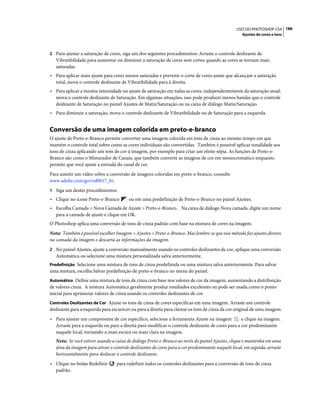 186USO DO PHOTOSHOP CS4
Ajustes de cores e tons
2 Para ajustar a saturação de cores, siga um dos seguintes procedimentos: Arraste o controle deslizante de
Vibratibilidade para aumentar ou diminuir a saturação de cores sem cortes quando as cores se tornam mais
saturadas.
• Para aplicar mais ajuste para cores menos saturadas e prevenir o corte de cores assim que alcançam a saturação
total, mova o controle deslizante de Vibratibilidade para à direita.
• Para aplicar a mesma intensidade no ajuste de saturação em todas as cores, independentemente da saturação atual,
mova o controle deslizante de Saturação. Em algumas situações, isso pode produzir menos bandas que o controle
deslizante de Saturação no painel Ajustes de Matiz/Saturação ou na caixa de diálogo Matiz/Saturação.
• Para diminuir a saturação, mova o controle deslizante de Vibratibilidade ou de Saturação para a esquerda.
Conversão de uma imagem colorida em preto-e-branco
O ajuste de Preto-e-Branco permite converter uma imagem colorida em tons de cinza ao mesmo tempo em que
mantém o controle total sobre como as cores individuais são convertidas. Também é possível aplicar tonalidade aos
tons de cinza aplicando um tom de cor à imagem, por exemplo para criar um efeito sépia. As funções de Preto-e-
Branco são como o Misturador de Canais, que também converte as imagens de cor em monocromático enquanto
permite que você ajuste a entrada do canal de cor.
Para assistir um vídeo sobre a conversão de imagens coloridas em preto-e-branco, consulte
www.adobe.com/go/vid0017_br.
1 Siga um destes procedimentos:
• Clique no ícone Preto-e-Branco ou em uma predefinição de Preto-e-Branco no painel Ajustes.
• Escolha Camada > Nova Camada de Ajuste > Preto-e-Branco. Na caixa de diálogo Nova camada, digite um nome
para a camada de ajuste e clique em OK.
O Photoshop aplica uma conversão de tons de cinza padrão com base na mistura de cores na imagem.
Nota: Também é possível escolher Imagem > Ajustes > Preto-e-Branco. Mas lembre-se que esse método faz ajustes diretos
na camada da imagem e descarta as informações da imagem.
2 No painel Ajustes, ajuste a conversão manualmente usando os controles deslizantes de cor, aplique uma conversão
Automática ou selecione uma mistura personalizada salva anteriormente.
Predefinição Selecione uma mistura de tons de cinza predefinida ou uma mistura salva anteriormente. Para salvar
uma mistura, escolha Salvar predefinição de preto-e-branco no menu do painel.
Automático Define uma mistura de tons de cinza com base nos valores de cor da imagem, aumentando a distribuição
de valores cinza. A mistura Automática geralmente produz resultados excelentes ou pode ser usada como o ponto
inicial para aprimorar valores de cinza usando os controles deslizantes de cor.
Controles Deslizantes de Cor Ajuste os tons de cinza de cores específicas em uma imagem. Arraste um controle
deslizante para a esquerda para escurecer ou para a direita para clarear os tons de cinza da cor original de uma imagem.
• Para ajustar um componente de cor específico, selecione a ferramenta Ajuste na imagem e clique na imagem.
Arraste para a esquerda ou para a direita para modificar o controle deslizante de cores para a cor predominante
naquele local, tornando-a mais escura ou mais clara na imagem.
Nota: Se você estiver usando a caixa de diálogo Preto-e-Branco ao invés do painel Ajustes, clique e mantenha em uma
área da imagem para ativar o controle deslizantes de cores para a cor predominante naquele local, em seguida, arraste
horizontalmente para deslocar o controle deslizante.
• Clique no botão Redefinir para redefinir todos os controles deslizantes para a conversão de tons de cinza
padrão.
 