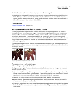 187USO DO PHOTOSHOP CS4
Ajustes de cores e tons
Visualizar Cancele a seleção para visualizar a imagem em seu modo de cor original.
3 Para aplicar uma tonalidade de cor aos tons de cinza, selecione a opção Colorir e ajuste os controles deslizantes de
Matiz e Saturação, conforme necessário. O controle deslizante de Matiz muda a cor da tonalidade, enquanto o
controle deslizante de Saturação torna a cor mais ou menos concentrada. Clique na amostra de cores para abrir o
Seletor de Cores e ajustar ainda mais a cor da tonalidade.
Consulte também
“Mistura de canais de cores” na página 196
Aprimoramento dos detalhes de sombra e realce
O comando Sombra/Realce é adequado para a correção de fotografias com imagens que possuem um aspecto de
silhueta devido a uma intensa luz posterior ou para a correção de objetos que ficaram claros porque estavam muito
próximos ao flash da câmera. O ajuste também é útil para aumentar o brilho de áreas de sombra em uma imagem
normalmente bem iluminada. O comando Sombra/Realce não apenas clareia ou escurece uma imagem, como
também clareia ou escurece com base nos pixels adjacentes (área adjacente local) nas sombras ou nos realces. Por essa
razão, existem controles separados das sombras e dos realces. Os padrões são definidos para corrigir imagens com
problemas de luz posterior.
O comando Sombra/Realce também possui um controle deslizante de Contraste de Tons Médios e as opções Recorte
de Preto e Recorte de Branco para ajustar o contraste geral da imagem, e um controle deslizantes de Correção de Cores
para ajustar a saturação.
Imagem original e Correção de Sombra/Realce aplicada
Ajuste de sombras e realces da imagem
1 Escolha Imagem > Ajustes > Sombra/Realce.
Certifique-se de que a opção Visualizar está selecionada na caixa de diálogo se quiser que a imagem seja atualizada
durante a aplicação de ajustes.
2 Ajuste a intensidade da correção de iluminação movendo o controle deslizante Intensidade ou digitando um valor
na caixa de texto de porcentagem de Realces e Sombras. Valores maiores fornecem maior clareamento das sombras
ou maior escurecimento dos realces. É possível ajustar as Sombras e os Realces de uma imagem.
3 Para obter um controle mais preciso, selecione Mostrar Mais Opções para fazer ajustes adicionais.
Nota: Para aumentar os detalhes de sombra em uma imagem bem exposta diferente, tente valores no intervalo 0-25%
para Valor de sombra e Largura de tons de sombra.
4 (Opcional) Clique no botão Salvar como Padrões para salvar as configurações atuais como padrões para o comando
Sombra/Realce. Para restaurar os padrões originais, mantenha a tecla Shift pressionada ao clicar no botão Salvar
como Padrões.
 