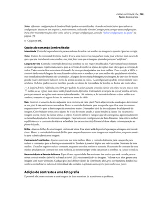 188USO DO PHOTOSHOP CS4
Ajustes de cores e tons
Nota: diferentes configurações de Sombra/Realce podem ser reutilizadas, clicando no botão Salvar para salvar as
configurações atuais em um arquivo e, posteriormente, utilizando o botão Carregar para carregar essas configurações.
Para obter mais informações sobre como salvar e carregar configurações, consulte “Salvar configurações de ajuste” na
página 172.
5 Clique em OK.
Opções do comando Sombra/Realce
Intensidade Controla (separadamente para os valores de realce e de sombra na imagem) o quanto é preciso corrigir.
Nota: Valores de Intensidade Extrema podem levar a uma transversal, na qual um realce pode se tornar mais escuro do
que o que era inicialmente uma sombra. Isso pode fazer com que as imagens ajustadas pareçam "artificiais".
Largura de Tons Controla o intervalo de tons nas sombras ou nos realces modificados. Valores mais baixos limitam
os ajustes apenas às regiões mais escuras para a correção de sombra e apenas às regiões mais claras para a correção de
realce. Valores mais altos aumentam o intervalo de tons que são ajustados nos tons médios. Por exemplo, a 100%, o
controle deslizante de largura de tons de sombra afeta mais as sombras, e os tons médios são parcialmente afetados,
mas os realces mais brilhantes não são afetados. A largura de tons varia de imagem para imagem. Se um valor for muito
grande poderá introduzir halos em torno de arestas escuras ou claras. As configurações padrão tentam reduzir esses
artefatos. Os halos podem ocorrer também quando os valores de Intensidade de Sombra ou Realce são muito altos.
A largura de tons é definida como 50%, por padrão. Se achar que está tentando clarear um objeto escuro, mas os tons
médios ou as regiões mais claras estão ficando muito diferentes, tente reduzir a Largura de tons de sombra até zero,
para que somente as regiões mais escuras sejam clareadas. No entanto, se for necessário clarear os tons médios e as
sombras, aumente a Largura de tons de sombra em torno de 100%.
Raio Controls o tamanho da área adjacente local em torno de cada pixel. Pixels adjacentes são usados para determinar
se um pixel é nas sombras ou nos realces. Mover o controle deslizante para a esquerda especifica uma área menor,
enquanto movê-lo para a direita especifica uma área maior. O tamanho ideal da área adjacente local depende da
imagem. Convém fazer testes com o ajuste. Se o raio for muito amplo, o ajuste tenderá a clarear (ou escurecer) a
imagem inteira em vez de clarear apenas o objeto. Convém definir o raio para que ele corresponda aproximadamente
ao tamanho dos objetos de interesse na imagem. Faça testes com configurações de Raio diferentes para obter o melhor
equilíbrio entre o contraste do objeto e a claridade (ou escurecimento) diferencial desse objeto em comparação ao
plano de fundo.
Brilho Ajusta o brilho de uma imagem em tons de cinza. Esse ajuste está disponível apenas para imagens em tons de
cinza. Mover o controle deslizante de Brilho para a esquerda escurece uma imagem em tons de cinza, enquanto movê-
lo para a direita clareia essa imagem.
Contraste de Tons Médios Ajusta o contraste nos tons médios. Mova o controle deslizante para a esquerda para
reduzir o contraste e para a direita para aumentá-lo. Também é possível digitar um valor na caixa Contraste de tons
médios. Um valor negativo reduz o contraste, enquanto um valor positivo o aumenta. O aumento do contraste de tons
médios produz maior contraste nos tons médios e, ao mesmo tempo, tende a escurecer as sombras e a clarear os realces.
Recorte de Preto e Recorte de Branco Especificam a quantidade das sombras e dos realces que será cortada para as
novas cores de sombra (nível 0) e de realce (nível 255) nas extremidades da imagem. Valores mais altos geram uma
imagem com maior contraste. Cuidado para não definir valores de corte muito altos, pois isso reduziria detalhes nas
sombras ou realces (os valores de intensidade são cortados e aplicados como preto puro ou branco puro).
Adição de contraste a uma fotografia
É possível adicionar contraste a uma imagem de duas maneiras, de acordo com o problema.
 