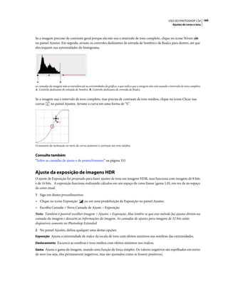 189USO DO PHOTOSHOP CS4
Ajustes de cores e tons
Se a imagem precisar de contraste geral porque ela não usa o intervalo de tons completo, clique no ícone Níveis
no painel Ajustes. Em seguida, arraste os controles deslizantes de entrada de Sombra e de Realce para dentro, até que
eles toquem nas extremidades do histograma.
as camadas da imagem não se estendem até as extremidades do gráfico, o que indica que a imagem não está usando o intervalo de tons completo.
A. Controle deslizante de entrada de Sombra B. Controle deslizante de entrada de Realce
Se a imagem usa o intervalo de tons completo, mas precisa de contraste de tons médios, clique no ícone Clicar nas
curvas no painel Ajustes. Arraste a curva em uma forma de “S”.
O aumento da inclinação no meio da curva aumenta o contraste nos tons médios.
Consulte também
“Sobre as camadas de ajuste e de preenchimento” na página 331
Ajuste da exposição de imagens HDR
O ajuste de Exposição foi projetado para fazer ajustes de tons em imagens HDR, mas funciona com imagens de 8 bits
e de 16 bits. A exposição funciona realizando cálculos em um espaço de cores linear (gama 1,0), em vez de no espaço
de cores atual.
1 Siga um destes procedimentos:
• Clique no ícone Exposição ou em uma predefinição de Exposição no painel Ajustes.
• Escolha Camada > Nova Camada de Ajuste > Exposição.
Nota: Também é possível escolher Imagem > Ajustes > Exposição. Mas lembre-se que esse método faz ajustes diretos na
camada da imagem e descarta as informações da imagem. As camadas de ajustes para imagens de 32 bits estão
disponíveis somente no Photoshop Extended.
2 No painel Ajustes, defina qualquer uma destas opções:
Exposição Ajusta a extremidade de realce da escala de tons com efeitos mínimos nas sombras das extremidades.
Deslocamento Escurece as sombras e tons médios com efeitos mínimos nos realces.
Gama Ajusta o gama da imagem, usando uma função de força simples. Os valores negativos são espelhados em torno
de zero (ou seja, eles permanecem negativos, mas são ajustados como se fossem positivos).
A B
 