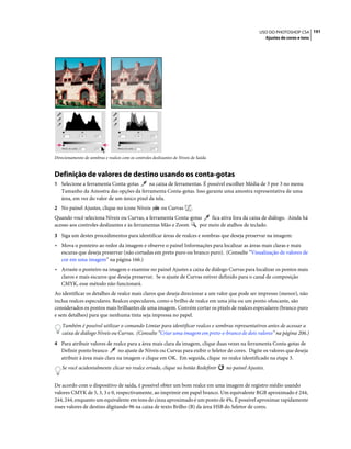 191USO DO PHOTOSHOP CS4
Ajustes de cores e tons
Direcionamento de sombras e realces com os controles deslizantes de Níveis de Saída
Definição de valores de destino usando os conta-gotas
1 Selecione a ferramenta Conta-gotas na caixa de ferramentas. É possível escolher Média de 3 por 3 no menu
Tamanho da Amostra das opções da ferramenta Conta-gotas. Isso garante uma amostra representativa de uma
área, em vez do valor de um único pixel da tela.
2 No painel Ajustes, clique no ícone Níveis ou Curvas .
Quando você seleciona Níveis ou Curvas, a ferramenta Conta-gotas fica ativa fora da caixa de diálogo. Ainda há
acesso aos controles deslizantes e às ferramentas Mão e Zoom por meio de atalhos de teclado.
3 Siga um destes procedimentos para identificar áreas de realces e sombras que deseja preservar na imagem:
• Mova o ponteiro ao redor da imagem e observe o painel Informações para localizar as áreas mais claras e mais
escuras que deseja preservar (não cortadas em preto puro ou branco puro). (Consulte “Visualização de valores de
cor em uma imagem” na página 166.)
• Arraste o ponteiro na imagem e examine no painel Ajustes a caixa de diálogo Curvas para localizar os pontos mais
claros e mais escuros que deseja preservar. Se o ajuste de Curvas estiver definido para o canal de composição
CMYK, esse método não funcionará.
Ao identificar os detalhes de realce mais claros que deseja direcionar a um valor que pode ser impresso (menor), não
inclua realces especulares. Realces especulares, como o brilho de realce em uma jóia ou um ponto ofuscante, são
considerados os pontos mais brilhantes de uma imagem. Convém cortar os pixels de realces especulares (branco puro
e sem detalhes) para que nenhuma tinta seja impressa no papel.
Também é possível utilizar o comando Limiar para identificar realces e sombras representativos antes de acessar a
caixa de diálogo Níveis ou Curvas. (Consulte “Criar uma imagem em preto-e-branco de dois valores” na página 206.)
4 Para atribuir valores de realce para a área mais clara da imagem, clique duas vezes na ferramenta Conta-gotas de
Definir ponto branco no ajuste de Níveis ou Curvas para exibir o Seletor de cores. Digite os valores que deseja
atribuir à área mais clara na imagem e clique em OK. Em seguida, clique no realce identificado na etapa 3.
Se você acidentalmente clicar no realce errado, clique no botão Redefinir no painel Ajustes.
De acordo com o dispositivo de saída, é possível obter um bom realce em uma imagem de registro médio usando
valores CMYK de 5, 3, 3 e 0, respectivamente, ao imprimir em papel branco. Um equivalente RGB aproximado é 244,
244, 244, enquanto um equivalente em tons de cinza aproximado é um ponto de 4%. É possível aproximar rapidamente
esses valores de destino digitando 96 na caixa de texto Brilho (B) da área HSB do Seletor de cores.
 