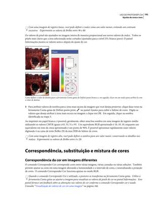 192USO DO PHOTOSHOP CS4
Ajustes de cores e tons
Com uma imagem de registro baixo, você pode definir o realce como um valor menor, evitando um contraste
excessivo. Experimente os valores de Brilho entre 96 e 80.
Os valores de pixel são ajustados na imagem inteira de maneira proporcional aos novos valores de realce. Todos os
pixels mais claros que a área selecionada serão cortados (ajustados para o nível 255, branco puro). O painel
Informações mostra os valores antes e depois do ajuste de cor.
Como definir o valor de destino para a ferramenta Conta-gotas de Definir ponto branco e, em seguida, clicar em um realce para atribuí-lo com
o valor de destino
5 Para atribuir valores de sombra para a área mais escura da imagem que você deseja preservar, clique duas vezes na
ferramenta Conta-gotas de Definir ponto preto no painel Ajustes para exibir o Seletor de cores. Digite os
valores que deseja atribuir à área mais escura na imagem e clique em OK. Em seguida, clique na sombra
identificada na etapa 3.
Ao imprimir em papel branco, é possível, geralmente, obter uma boa sombra em uma imagem de registro médio
utilizando os valores CMYK iguais a 65, 53, 51 e 95. Um equivalente RGB aproximado é 10, 10, 10, enquanto um
equivalente em tons de cinza aproximado é um ponto de 96%. É possível aproximar rapidamente esses valores
digitando 4 na caixa de texto Brilho (B) da área HSB do Seletor de cores.
Com uma imagem de registro alto, você pode definir a sombra para um valor maior, conservando os detalhes nos
realces. Experimente os valores de Brilho entre 4 e 20.
Correspondência, substituição e mistura de cores
Correspondência da cor em imagens diferentes
O comando Corresponder Cor corresponde cores entre várias imagens, várias camadas ou várias seleções. Também
permite ajustar as cores em uma imagem alterando a luminosidade e o intervalo de cores, e neutralizando a projeção
de cores. O comando Corresponder Cor funciona apenas no modo RGB.
Quando o comando Corresponder Cor é utilizado, o ponteiro se transforma na ferramenta Conta-gotas. Utilize a
ferramenta Conta-gotas ao ajustar a imagem para visualizar os valores de pixels de cor no painel Informações. Esse
painel fornece um feedback sobre as alterações nos valores de cor conforme o comando Corresponder cor é usado.
Consulte “Visualização de valores de cor em uma imagem” na página 166.
 