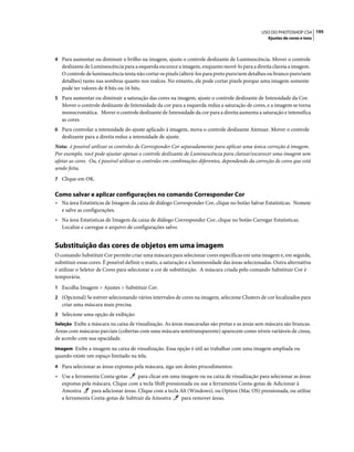 195USO DO PHOTOSHOP CS4
Ajustes de cores e tons
4 Para aumentar ou diminuir o brilho na imagem, ajuste o controle deslizante de Luminescência. Mover o controle
deslizante de Luminescência para a esquerda escurece a imagem, enquanto movê-lo para a direita clareia a imagem.
O controle de luminescência tenta não cortar os pixels (alterá-los para preto puro/sem detalhes ou branco puro/sem
detalhes) tanto nas sombras quanto nos realces. No entanto, ele pode cortar pixels porque uma imagem somente
pode ter valores de 8 bits ou 16 bits.
5 Para aumentar ou diminuir a saturação das cores na imagem, ajuste o controle deslizante de Intensidade da Cor.
Mover o controle deslizante de Intensidade da cor para a esquerda reduz a saturação de cores, e a imagem se torna
monocromática. Mover o controle deslizante de Intensidade da cor para a direita aumenta a saturação e intensifica
as cores.
6 Para controlar a intensidade do ajuste aplicado à imagem, mova o controle deslizante Atenuar. Mover o controle
deslizante para a direita reduz a intensidade de ajuste.
Nota: é possível utilizar os controles de Corresponder Cor separadamente para aplicar uma única correção à imagem.
Por exemplo, você pode ajustar apenas o controle deslizante de Luminescência para clarear/escurecer uma imagem sem
afetar as cores. Ou, é possível utilizar os controles em combinações diferentes, dependendo da correção de cores que está
sendo feita.
7 Clique em OK.
Como salvar e aplicar configurações no comando Corresponder Cor
• Na área Estatísticas de Imagem da caixa de diálogo Corresponder Cor, clique no botão Salvar Estatísticas. Nomeie
e salve as configurações.
• Na área Estatísticas de Imagem da caixa de diálogo Corresponder Cor, clique no botão Carregar Estatísticas.
Localize e carregue o arquivo de configurações salvo.
Substituição das cores de objetos em uma imagem
O comando Substituir Cor permite criar uma máscara para selecionar cores específicas em uma imagem e, em seguida,
substituir essas cores. É possível definir o matiz, a saturação e a luminosidade das áreas selecionadas. Outra alternativa
é utilizar o Seletor de Cores para selecionar a cor de substituição. A máscara criada pelo comando Substituir Cor é
temporária.
1 Escolha Imagem > Ajustes > Substituir Cor.
2 (Opcional) Se estiver selecionando vários intervalos de cores na imagem, selecione Clusters de cor localizados para
criar uma máscara mais precisa.
3 Selecione uma opção de exibição:
Seleção Exibe a máscara na caixa de visualização. As áreas mascaradas são pretas e as áreas sem máscara são brancas.
Áreas com máscaras parciais (cobertas com uma máscara semitransparente) aparecem como níveis variáveis de cinza,
de acordo com sua opacidade.
Imagem Exibe a imagem na caixa de visualização. Essa opção é útil ao trabalhar com uma imagem ampliada ou
quando existe um espaço limitado na tela.
4 Para selecionar as áreas expostas pela máscara, siga um destes procedimentos:
• Use a ferramenta Conta-gotas para clicar em uma imagem ou na caixa de visualização para selecionar as áreas
expostas pela máscara. Clique com a tecla Shift pressionada ou use a ferramenta Conta-gotas de Adicionar à
Amostra para adicionar áreas. Clique com a tecla Alt (Windows), ou Option (Mac OS) pressionada, ou utilize
a ferramenta Conta-gotas de Subtrair da Amostra para remover áreas.
 
