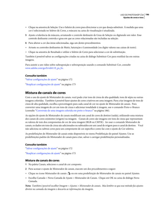 196USO DO PHOTOSHOP CS4
Ajustes de cores e tons
• Clique na amostra de Seleção. Use o Seletor de cores para direcionar a cor que deseja substituir. À medida que uma
cor é selecionada no Seletor de Cores, a máscara na caixa de visualização é atualizada.
5 Ajuste a tolerância da máscara, arrastando o controle deslizante de Grau de Seleção ou digitando um valor. Esse
controle deslizante controla o grau em que as cores relacionadas são incluídas na seleção.
6 Para alterar a cor das áreas selecionadas, siga um destes procedimentos:
• Arraste os controles deslizantes de Matiz, Saturação e Luminosidade (ou digite valores nas caixas de texto).
• Clique na amostra de Resultado e utilize o Seletor de Cores para selecionar a cor de substituição.
Também é possível salvar as configurações criadas na caixa de diálogo Substituir Cor para reutilizá-las em outras
imagens.
Para assistir a um vídeo sobre subexposição e sobrexposição usando o comando Substituir Cor, consulte
www.adobe.com/go/lrvid4119_ps_br.
Consulte também
“Salvar configurações de ajuste” na página 172
“Reaplicar configurações de ajuste” na página 173
Mistura de canais de cores
Com o uso do ajuste de Misturador de canais, você pode criar tons de cinza de alta qualidade, tons de sépia ou outras
imagens coloridas. Também é possível fazer ajustes de cores criativos em uma imagem. Para criar imagens de tons de
cinza de alta qualidade, escolha a porcentagem para cada canal de cor no ajuste de Misturador de canais. Para
converter uma imagem de cor em tons de cinza e adicionar tonalidade à imagem, use o comando Preto-e-Branco
(consulte “Conversão de uma imagem colorida em preto-e-branco” na página 186).
As opções do ajuste de Misturador de canais modificam um canal de cores de destino (saída), utilizando uma mistura
dos canais de cores existentes (origem) na imagem. Canais de cores são imagens em tons de cinza que representam
os valores de tom dos componentes de cor de uma imagem (RGB ou CMYK). Ao usar o comando Misturador de
canais, os dados em tons de cinza são adicionados ou subtraídos em um canal de origem para o canal de destino. Você
não adiciona ou subtrai cores para um componente de cor específico como faz com o ajuste de Cor seletiva.
As predefinições do Misturador de canais estão disponíveis no menu Predefinição do painel Ajustes. Use as
predefinições padrão do Misturador de canais para criar, salvar e carregar predefinições personalizadas.
Consulte também
“Salvar configurações de ajuste” na página 172
“Reaplicar configurações de ajuste” na página 173
Mistura de canais de cores
1 Na paleta Canais, selecione o canal de cor composto.
2 Para acessar o ajuste de Misturador de canais, execute um dos procedimentos a seguir:
• Clique no ícone Misturador de canais ou em uma predefinição do Misturador de canais no painel Ajustes.
• Escolha Camada > Nova Camada de Ajuste > Misturador de Canais. Clique em OK na caixa de diálogo Nova
Camada.
Nota: Também é possível escolher Imagem > Ajustes > Misturador de canais. Mas lembre-se que esse método faz ajustes
diretos na camada da imagem e descarta as informações da imagem.
 