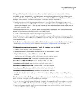 197USO DO PHOTOSHOP CS4
Ajustes de cores e tons
3 No painel Ajustes, escolha um canal no menu Canal de saída no qual mesclar um ou mais canais existentes.
A escolha de um canal de saída define o controle deslizante de origem desse canal como 100% e de todos os outros
canais como 0%. Por exemplo, a escolha de Vermelho como o canal de saída define os controles deslizantes de Canais
de Origem como 100% para Vermelho e como 0% para Verde e Azul (em uma imagem RGB).
4 Para diminuir a contribuição do canal para a saída, arraste o controle deslizante de um canal de origem para a
esquerda. Para aumentar a contribuição do canal, arraste o controle deslizante de um canal de origem para a direita
ou insira um valor entre -200% e +200% na caixa. O uso de um valor negativo inverte o canal de origem antes de
adicioná-lo ao canal de saída.
O Photoshop exibe o valor total dos canais de origem no campo Total. Se os valores de canal combinados estiverem
acima de 100%, o Photoshop exibirá um ícone de aviso ao lado do total.
5 Arraste o controle deslizante ou insira um valor para a opção Constante.
Essa opção ajusta o valor de tons de cinza do canal de saída. Valores negativos adicionam mais preto, enquanto valores
positivos adicionam mais branco. Um valor de -200% torna o canal de saída preto, enquanto um valor de +200% torna
o canal de saída branco.
Você pode salvar as configurações da caixa de diálogo Misturador de canais para serem reutilizadas em outras imagens.
Consulte “Salvar configurações de ajuste” na página 172 e “Reaplicar configurações de ajuste” na página 173.
Criação de imagens monocromáticas a partir de imagens RGB ou CMYK
1 Na paleta Canais, selecione o canal de cor composto.
2 Para acessar o ajuste de Misturador de canais, execute um dos procedimentos a seguir:
• No painel Ajustes, clique no ícone Misturador de canais .
• Selecione uma das predefinições padrão do Misturador de canais no painel Ajustes:
Preto-e-Branco Infravermelho (RGB) Vermelho=-70%, Verde=200%, Azul=-30%
Preto-e-Branco com Filtro Azul (RGB) Vermelho=0%, Verde=0%, Azul=100%
Preto-e-Branco com Filtro Verde (RGB) Vermelho=0%, Verde=100%, Azul=0%
Preto-e-Branco com Filtro Laranja (RGB) Vermelho=50%, Verde=50%, Azul=0%
Preto-e-Branco com Filtro Vermelho (RGB) Vermelho=100%, Verde=0%, Azul=0%
Preto-e-Branco com Filtro Amarelo (RGB) Vermelho=34%, Verde=66%, Azul=0%
• Escolha Camada > Nova Camada de Ajuste > Misturador de Canais. Clique em OK na caixa de diálogo Nova
Camada.
Nota: Também é possível escolher Imagem > Ajustes > Misturador de canais. Mas lembre-se que esse método faz ajustes
diretos na camada da imagem e descarta as informações da imagem.
3 Se você não tiver selecionado uma predefinição de Misturador de canais, selecione Monocromático para definir
Cinza como o canal de saída. Monocromático cria uma imagem colorida que contém apenas valores de cinza.
4 Para controlar a quantidade de detalhes e contraste nas imagens antes de convertê-las em tons de cinza, use os
controles deslizantes de Canais de Origem.
 