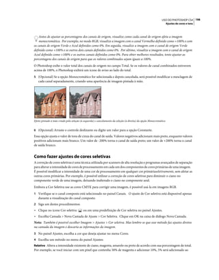 198USO DO PHOTOSHOP CS4
Ajustes de cores e tons
Antes de ajustar as porcentagens dos canais de origem, visualize como cada canal de origem afeta a imagem
monocromática. Por exemplo, no modo RGB, visualize a imagem com o canal Vermelho definido como +100% e com
os canais de origem Verde e Azul definidos como 0%. Em seguida, visualize a imagem com o canal de origem Verde
definido como +100% e os outros dois canais definidos como 0%. Por último, visualize a imagem com o canal de origem
Azul definido como +100% e os outros canais definidos como 0%. Para obter melhores resultados, tente ajustar as
porcentagens dos canais de origem para que os valores combinados sejam iguais a 100%.
O Photoshop exibe o valor total dos canais de origem no campo Total. Se os valores de canal combinados estiverem
acima de 100%, o Photoshop exibirá um ícone de aviso ao lado do total.
5 (Opcional) Se a opção Monocromático for selecionada e depois cancelada, será possível modificar a mesclagem de
cada canal separadamente, criando uma aparência de imagem pintada à mão.
Efeito pintado à mão criado pela seleção (à esquerda) e cancelamento da seleção (à direita) da opção Monocromático
6 (Opcional) Arraste o controle deslizante ou digite um valor para a opção Constante.
Essa opção ajusta o valor de tons de cinza do canal de saída. Valores negativos adicionam mais preto, enquanto valores
positivos adicionam mais branco. Um valor de -200% torna o canal de saída preto; um valor de +200% torna o canal
de saída branco.
Como fazer ajustes de cores seletivas
A correção de cores seletivas é uma técnica utilizada por scanners de alta resolução e programas avançados de separação
para alterar a intensidade de cores de processamento em cada um dos componentes de cores primárias de uma imagem.
É possível modificar a intensidade de uma cor de processamento em qualquer cor primáriaseletivamente, sem afetar as
outras cores primárias. Por exemplo, é possível utilizar a correção de cores seletivas para diminuir o ciano no
componente verde de uma imagem, deixando inalterado o ciano no componente azul.
Embora a Cor Seletiva use as cores CMYK para corrigir uma imagem, é possível usá-la em imagens RGB.
1 Verifique se o canal composto está selecionado no painel Canais. O ajuste de Cor seletiva está disponível apenas
durante a visualização do canal composto.
2 Siga um destes procedimentos:
• Clique no ícone Cor seletiva ou em uma predefinição de Cor seletiva no painel Ajustes.
• Escolha Camada > Nova Camada de Ajuste > Cor Seletiva. Clique em OK na caixa de diálogo Nova Camada.
Nota: Também é possível escolher Imagem > Ajustes > Cor seletiva. Mas lembre-se que esse método faz ajustes diretos
na camada da imagem e descarta as informações da imagem.
3 No painel Ajustes, escolha a cor que deseja ajustar no menu Cores.
4 Escolha um método no menu do painel Ajustes:
Relativo Altera a intensidade existente de ciano, magenta, amarelo ou preto de acordo com sua porcentagem do total.
Por exemplo, se você iniciar com um pixel que contenha 50% de magenta e adicionar 10%, 5% será adicionado ao
 