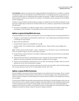 200USO DO PHOTOSHOP CS4
Ajustes de cores e tons
Cores Individuais Aplicam um ajuste de matiz à imagem dependendo da predefinição de cor escolhida. A escolha da
cor depende de como você está utilizando o ajuste de Filtro de fotos. Se a fotografia apresentar uma projeção de cor,
será possível escolher uma cor complementar para neutralizar essa projeção. Também é possível aplicar cores para
aprimoramentos ou efeitos de cores especiais. Por exemplo, a cor Subaquático simula a projeção do azul esverdeado
em fotos subaquáticas.
Verifique se a opção Visualizar está selecionada para visualizar os resultados do uso de um filtro personalizado. Se não
quiser que a imagem fique escurecida com a inclusão do filtro de cores, verifique se a opção Preservar Luminosidade
está selecionada.
3 Para ajustar a intensidade da cor aplicada à imagem, utilize o controle deslizante de Densidade ou digite uma
porcentagem na caixa Densidade. Uma densidade mais alta resulta em um ajuste de cor mais intenso.
Aplicar o ajuste de Equilíbrio de cores
O comando Equilíbrio de Cores altera a mistura geral de cores em uma imagem para uma correção generalizada de cor.
1 Verifique se o canal composto está selecionado no painel Canais. Esse comando apenas estará disponível durante
a visualização do canal composto.
2 Siga um destes procedimentos:
• No painel Ajustes, clique no ícone Equilíbrio de cores .
• Escolha Camada > Nova Camada de Ajuste > Equilíbrio de Cores. Clique em OK na caixa de diálogo Nova
Camada.
Nota: Também é possível escolher Imagem > Ajustes > Equilíbrio de cores. Mas lembre-se que esse método faz ajustes
diretos na camada da imagem e descarta as informações da imagem.
3 No painel Ajustes, selecione Sombras, Tons médios ou Realces para escolher um intervalo de tons no qual deseja
concentrar as alterações.
4 (Opcional) Selecione Preservar Luminosidade para evitar a alteração dos valores de luminosidade na imagem
quando as cores forem modificadas. Essa opção mantém o equilíbrio de tons na imagem.
5 Arraste um controle deslizante na direção de uma cor cujo valor será aumentado na imagem. Afaste um controle
deslizante da cor cujo valor será diminuído na imagem.
Os valores acima das barras de cores mostram as alterações de cor para os canais vermelho, verde e azul. (Para imagens
Lab, os valores são para os canais A e B.) Os valores podem variar de -100 a +100.
Aplicar o ajuste Brilho/Contraste
O ajuste de Brilho/Contraste permite efetuar ajustes simples em uma escala de tons de uma imagem. Mover o controle
deslizante de Brilho para a direita aumenta os valores de tons e os realces da imagem, e para a esquerda diminui os
valores e aumenta as sombras. O controle deslizante de Contraste aumenta ou diminui o intervalo geral dos valores de
tons na imagem.
No modo normal, Brilho/Contraste aplica ajustes proporcionais (não lineares) à camada da imagem, assim como nos
ajustes de Níveis e Curvas. Quando a opção Usar legado é selecionada, Brilho/Contraste simplesmente desloca todos
os valores de pixel para mais ou menos ao ajustar o brilho. Como isso pode causar corte ou perda de detalhes da
imagem em áreas de realce ou sombras, o uso de Brilho/Contraste no modo Legado não é recomendável para imagens
fotográficas (mas pode ser útil para a edição de máscaras ou imagens científicas).
 
