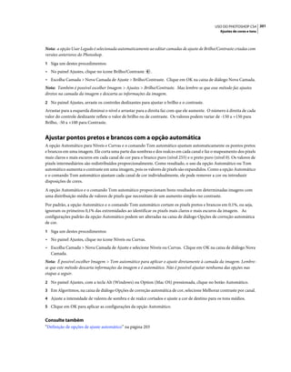 201USO DO PHOTOSHOP CS4
Ajustes de cores e tons
Nota: a opção Usar Legado é selecionada automaticamente ao editar camadas de ajuste de Brilho/Contraste criadas com
versões anteriores do Photoshop.
1 Siga um destes procedimentos:
• No painel Ajustes, clique no ícone Brilho/Contraste .
• Escolha Camada > Nova Camada de Ajuste > Brilho/Contraste. Clique em OK na caixa de diálogo Nova Camada.
Nota: Também é possível escolher Imagem > Ajustes > Brilho/Contraste. Mas lembre-se que esse método faz ajustes
diretos na camada da imagem e descarta as informações da imagem.
2 No painel Ajustes, arraste os controles deslizantes para ajustar o brilho e o contraste.
Arrastar para a esquerda diminui o nível e arrastar para a direita faz com que ele aumente. O número à direita de cada
valor do controle deslizante reflete o valor de brilho ou de contraste. Os valores podem variar de -150 a +150 para
Brilho, -50 a +100 para Contraste.
Ajustar pontos pretos e brancos com a opção automática
A opção Automático para Níveis e Curvas e o comando Tom automático ajustam automaticamente os pontos pretos
e brancos em uma imagem. Ele corta uma parte das sombras e dos realces em cada canal e faz o mapeamento dos pixels
mais claros e mais escuros em cada canal de cor para o branco puro (nível 255) e o preto puro (nível 0). Os valores de
pixels intermediários são redistribuídos proporcionalmente. Como resultado, o uso da opção Automático ou Tom
automático aumenta o contraste em uma imagem, pois os valores de pixels são expandidos. Como a opção Automático
e o comando Tom automático ajustam cada canal de cor individualmente, ele pode remover a cor ou introduzir
disposições de cores.
A opção Automático e o comando Tom automático proporcionam bons resultados em determinadas imagens com
uma distribuição média de valores de pixels que necessitam de um aumento simples no contraste.
Por padrão, a opção Automático e o comando Tom automático cortam os pixels pretos e brancos em 0,1%, ou seja,
ignoram os primeiros 0,1% das extremidades ao identificar os pixels mais claros e mais escuros da imagem. As
configurações padrão da opção Automático podem ser alteradas na caixa de diálogo Opções de correção automática
de cor.
1 Siga um destes procedimentos:
• No painel Ajustes, clique no ícone Níveis ou Curvas.
• Escolha Camada > Nova Camada de Ajuste e selecione Níveis ou Curvas. Clique em OK na caixa de diálogo Nova
Camada.
Nota: É possível escolher Imagem > Tom automático para aplicar o ajuste diretamente à camada da imagem. Lembre-
se que este método descarta informações da imagem e é automático. Não é possível ajustar nenhuma das opções nas
etapas a seguir.
2 No painel Ajustes, com a tecla Alt (Windows) ou Option (Mac OS) pressionada, clique no botão Automático.
3 Em Algoritmos, na caixa de diálogo Opções de correção automática de cor, selecione Melhorar contraste por canal.
4 Ajuste a intensidade de valores de sombra e de realce cortados e ajuste a cor de destino para os tons médios.
5 Clique em OK para aplicar as configurações da opção Automático.
Consulte também
“Definição de opções de ajuste automático” na página 203
 