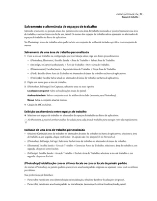 13USO DO PHOTOSHOP CS4
Espaço de trabalho
Salvamento e alternância de espaços de trabalho
Salvando o tamanho e a posição atuais dos painéis como uma área de trabalho nomeado, é possível restaurar essa área
de trabalho, caso você mova ou feche um painel. Os nomes dos espaços de trabalho salvos aparecem no alternador de
espaços de trabalho na Barra de aplicativos.
No Photoshop, a área de trabalho salvo pode incluir um conjunto de atalhos de teclado específico e um conjunto de
menus.
Salvamento de uma área de trabalho personalizada
1 Com a área de trabalho na configuração que você deseja salvar, siga um destes procedimentos:
• (Photoshop, Illustrator,) Escolha Janela > Área de Trabalho > Salvar Área de Trabalho.
• (InDesign, InCopy) Escolha Janela > Área de Trabalho > Nova Área de Trabalho.
• (Dreamweaver) Escolha Janela > Layout da Área de Trabalho > Nova Área de Trabalho.
• (Flash) Escolha Nova Área de Trabalho no alternador de áreas de trabalho na Barra de aplicativos.
• (Fireworks) Escolha Salvar atual no alternador de áreas de trabalho na Barra de aplicativos.
2 Digite um nome para a área de trabalho.
3 (Photoshop, InDesign) Em Capturar, selecione uma ou mais opções:
Localizações do painel Salva as localizações atuais do painel.
Atalhos do teclado Salva o conjunto atual de atalhos do teclado (somente para Photoshop).
Menus Salva o conjunto atual de menus.
4 Clique em OK ou Salvar.
Exibição ou alternância entre espaços de trabalho
❖ Selecione um espaço de trabalho no alternador de espaços de trabalho na Barra de aplicativos.
No Photoshop, é possível atribuir atalhos de teclado para cada área de trabalho para navegar entre elas rapidamente.
Exclusão de uma área de trabalho personalizada
• Selecione Gerenciar áreas de trabalho no alternador de áreas de trabalho na Barra de aplicativos, selecione a área
de trabalho e, em seguida, clique em Excluir. (A opção não está disponível no Fireworks.)
• (Photoshop, InDesign, InCopy) Selecione Excluir área de trabalho no alternador de áreas de trabalho.
• (Illustrator) Escolha Janela > Área de Trabalho > Gerenciar Áreas de Trabalho, selecione a área de trabalho e, em
seguida, clique no ícone Excluir.
• (InDesign) Escolha Janela > Área de Trabalho > Excluir Área de Trabalho, selecione a área de trabalho e, em
seguida, clique em Excluir.
(Photoshop) Inicialização com os últimos locais ou com os locais de painéis padrão
Ao iniciar o Photoshop, os painéis podem aparecer em seus locais padrão originais ou aparecer como você os utilizou
por último.
Nas preferências de Interface:
• Para exibir painéis em seus últimos locais na inicialização, selecione Lembrar localizações do painel.
• Para exibir painéis em seus locais padrão na inicialização, desmarque Lembrar localizações do painel.
 