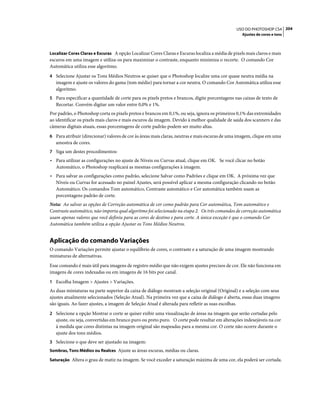 204USO DO PHOTOSHOP CS4
Ajustes de cores e tons
Localizar Cores Claras e Escuras A opção Localizar Cores Claras e Escuras localiza a média de pixels mais claros e mais
escuros em uma imagem e utiliza-os para maximizar o contraste, enquanto minimiza o recorte. O comando Cor
Automática utiliza esse algoritmo.
4 Selecione Ajustar os Tons Médios Neutros se quiser que o Photoshop localize uma cor quase neutra média na
imagem e ajuste os valores do gama (tom médio) para tornar a cor neutra. O comando Cor Automática utiliza esse
algoritmo.
5 Para especificar a quantidade de corte para os pixels pretos e brancos, digite porcentagens nas caixas de texto de
Recortar. Convém digitar um valor entre 0,0% e 1%.
Por padrão, o Photoshop corta os pixels pretos e brancos em 0,1%, ou seja, ignora os primeiros 0,1% das extremidades
ao identificar os pixels mais claros e mais escuros da imagem. Devido à melhor qualidade de saída dos scanners e das
câmeras digitais atuais, essas porcentagens de corte padrão podem ser muito altas.
6 Para atribuir (direcionar) valores de cor às áreas mais claras, neutras e mais escuras de uma imagem, clique em uma
amostra de cores.
7 Siga um destes procedimentos:
• Para utilizar as configurações no ajuste de Níveis ou Curvas atual, clique em OK. Se você clicar no botão
Automático, o Photoshop reaplicará as mesmas configurações à imagem.
• Para salvar as configurações como padrão, selecione Salvar como Padrões e clique em OK. A próxima vez que
Níveis ou Curvas for acessado no painel Ajustes, será possível aplicar a mesma configuração clicando no botão
Automático. Os comandos Tom automático, Contraste automático e Cor automática também usam as
porcentagens padrão de corte.
Nota: Ao salvar as opções de Correção automática de cor como padrão para Cor automática, Tom automático e
Contraste automático, não importa qual algoritmo foi selecionado na etapa 2. Os três comandos de correção automática
usam apenas valores que você definiu para as cores de destino e para corte. A única exceção é que o comando Cor
Automática também utiliza a opção Ajustar os Tons Médios Neutros.
Aplicação do comando Variações
O comando Variações permite ajustar o equilíbrio de cores, o contraste e a saturação de uma imagem mostrando
miniaturas de alternativas.
Esse comando é mais útil para imagens de registro médio que não exigem ajustes precisos de cor. Ele não funciona em
imagens de cores indexadas ou em imagens de 16 bits por canal.
1 Escolha Imagem > Ajustes > Variações.
As duas miniaturas na parte superior da caixa de diálogo mostram a seleção original (Original) e a seleção com seus
ajustes atualmente selecionados (Seleção Atual). Na primeira vez que a caixa de diálogo é aberta, essas duas imagens
são iguais. Ao fazer ajustes, a imagem de Seleção Atual é alterada para refletir as suas escolhas.
2 Selecione a opção Mostrar o corte se quiser exibir uma visualização de áreas na imagem que serão cortadas pelo
ajuste, ou seja, convertidas em branco puro ou preto puro. O corte pode resultar em alterações indesejáveis na cor
à medida que cores distintas na imagem original são mapeadas para a mesma cor. O corte não ocorre durante o
ajuste dos tons médios.
3 Selecione o que deve ser ajustado na imagem:
Sombras, Tons Médios ou Realces Ajuste as áreas escuras, médias ou claras.
Saturação Altera o grau de matiz na imagem. Se você exceder a saturação máxima de uma cor, ela poderá ser cortada.
 
