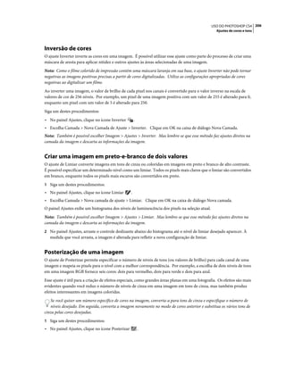 206USO DO PHOTOSHOP CS4
Ajustes de cores e tons
Inversão de cores
O ajuste Inverter inverte as cores em uma imagem. É possível utilizar esse ajuste como parte do processo de criar uma
máscara de aresta para aplicar nitidez e outros ajustes às áreas selecionadas de uma imagem.
Nota: Como o filme colorido de impressão contém uma máscara laranja em sua base, o ajuste Inverter não pode tornar
negativas as imagens positivas precisas a partir de cores digitalizadas. Utilize as configurações apropriadas de cores
negativas ao digitalizar um filme.
Ao inverter uma imagem, o valor de brilho de cada pixel nos canais é convertido para o valor inverso na escala de
valores de cor de 256 níveis. Por exemplo, um pixel de uma imagem positiva com um valor de 255 é alterado para 0,
enquanto um pixel com um valor de 5 é alterado para 250.
Siga um destes procedimentos:
• No painel Ajustes, clique no ícone Inverter .
• Escolha Camada > Nova Camada de Ajuste > Inverter. Clique em OK na caixa de diálogo Nova Camada.
Nota: Também é possível escolher Imagem > Ajustes > Inverter. Mas lembre-se que esse método faz ajustes diretos na
camada da imagem e descarta as informações da imagem.
Criar uma imagem em preto-e-branco de dois valores
O ajuste de Limiar converte imagens em tons de cinza ou coloridas em imagens em preto e branco de alto contraste.
É possível especificar um determinado nível como um limiar. Todos os pixels mais claros que o limiar são convertidos
em branco, enquanto todos os pixels mais escuros são convertidos em preto.
1 Siga um destes procedimentos:
• No painel Ajustes, clique no ícone Limiar .
• Escolha Camada > Nova camada de ajuste > Limiar. Clique em OK na caixa de diálogo Nova camada.
O painel Ajustes exibe um histograma dos níveis de luminescência dos pixels na seleção atual.
Nota: Também é possível escolher Imagem > Ajustes > Limiar. Mas lembre-se que esse método faz ajustes diretos na
camada da imagem e descarta as informações da imagem.
2 No painel Ajustes, arraste o controle deslizante abaixo do histograma até o nível de limiar desejado aparecer. À
medida que você arrasta, a imagem é alterada para refletir a nova configuração de limiar.
Posterização de uma imagem
O ajuste de Posterizar permite especificar o número de níveis de tons (ou valores de brilho) para cada canal de uma
imagem e mapeia os pixels para o nível com a melhor correspondência. Por exemplo, a escolha de dois níveis de tons
em uma imagem RGB fornece seis cores: dois para vermelho, dois para verde e dois para azul.
Esse ajuste é útil para a criação de efeitos especiais, como grandes áreas planas em uma fotografia. Os efeitos são mais
evidentes quando você reduz o número de níveis de cinza em uma imagem em tons de cinza, mas também produz
efeitos interessantes em imagens coloridas.
Se você quiser um número específico de cores na imagem, converta-a para tons de cinza e especifique o número de
níveis desejado. Em seguida, converta a imagem novamente no modo de cores anterior e substitua os vários tons de
cinza pelas cores desejadas.
1 Siga um destes procedimentos:
• No painel Ajustes, clique no ícone Posterizar .
 