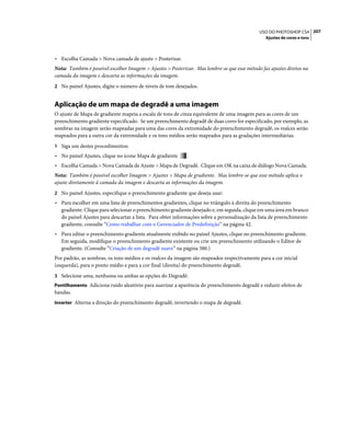 207USO DO PHOTOSHOP CS4
Ajustes de cores e tons
• Escolha Camada > Nova camada de ajuste > Posterizar.
Nota: Também é possível escolher Imagem > Ajustes > Posterizar. Mas lembre-se que esse método faz ajustes diretos na
camada da imagem e descarta as informações da imagem.
2 No painel Ajustes, digite o número de níveis de tom desejados.
Aplicação de um mapa de degradê a uma imagem
O ajuste de Mapa de gradiente mapeia a escala de tons de cinza equivalente de uma imagem para as cores de um
preenchimento gradiente especificado. Se um preenchimento degradê de duas cores for especificado, por exemplo, as
sombras na imagem serão mapeadas para uma das cores da extremidade do preenchimento degradê, os realces serão
mapeados para a outra cor da extremidade e os tons médios serão mapeados para as gradações intermediárias.
1 Siga um destes procedimentos:
• No painel Ajustes, clique no ícone Mapa de gradiente .
• Escolha Camada > Nova Camada de Ajuste > Mapa de Degradê. Clique em OK na caixa de diálogo Nova Camada.
Nota: Também é possível escolher Imagem > Ajustes > Mapa de gradiente. Mas lembre-se que esse método aplica o
ajuste diretamente à camada da imagem e descarta as informações da imagem.
2 No painel Ajustes, especifique o preenchimento gradiente que deseja usar:
• Para escolher em uma lista de preenchimentos gradientes, clique no triângulo à direita do preenchimento
gradiente. Clique para selecionar o preenchimento gradiente desejado e, em seguida, clique em uma área em branco
do painel Ajustes para descartar a lista. Para obter informações sobre a personalização da lista de preenchimento
gradiente, consulte “Como trabalhar com o Gerenciador de Predefinição” na página 42.
• Para editar o preenchimento gradiente atualmente exibido no painel Ajustes, clique no preenchimento gradiente.
Em seguida, modifique o preenchimento gradiente existente ou crie um preenchimento utilizando o Editor de
gradiente. (Consulte “Criação de um degradê suave” na página 380.)
Por padrão, as sombras, os tons médios e os realces da imagem são mapeados respectivamente para a cor inicial
(esquerda), para o ponto médio e para a cor final (direita) do preenchimento degradê.
3 Selecione uma, nenhuma ou ambas as opções do Degradê:
Pontilhamento Adiciona ruído aleatório para suavizar a aparência do preenchimento degradê e reduzir efeitos de
bandas.
Inverter Alterna a direção do preenchimento degradê, invertendo o mapa de degradê.
 