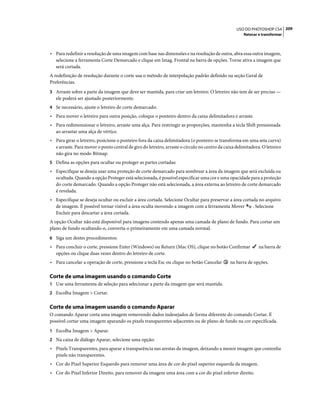 209USO DO PHOTOSHOP CS4
Retocar e transformar
• Para redefinir a resolução de uma imagem com base nas dimensões e na resolução de outra, abra essa outra imagem,
selecione a ferramenta Corte Demarcado e clique em Imag. Frontal na barra de opções. Torne ativa a imagem que
será cortada.
A redefinição de resolução durante o corte usa o método de interpolação padrão definido na seção Geral de
Preferências.
3 Arraste sobre a parte da imagem que deve ser mantida, para criar um letreiro. O letreiro não tem de ser preciso —
ele poderá ser ajustado posteriormente.
4 Se necessário, ajuste o letreiro de corte demarcado:
• Para mover o letreiro para outra posição, coloque o ponteiro dentro da caixa delimitadora e arraste.
• Para redimensionar o letreiro, arraste uma alça. Para restringir as proporções, mantenha a tecla Shift pressionada
ao arrastar uma alça de vértice.
• Para girar o letreiro, posicione o ponteiro fora da caixa delimitadora (o ponteiro se transforma em uma seta curva)
e arraste. Para mover o ponto central de giro do letreiro, arraste o círculo no centro da caixa delimitadora. O letreiro
não gira no modo Bitmap.
5 Defina as opções para ocultar ou proteger as partes cortadas:
• Especifique se deseja usar uma proteção de corte demarcado para sombrear a área da imagem que será excluída ou
ocultada. Quando a opção Proteger está selecionada, é possível especificar uma cor e uma opacidade para a proteção
do corte demarcado. Quando a opção Proteger não está selecionada, a área externa ao letreiro de corte demarcado
é revelada.
• Especifique se deseja ocultar ou excluir a área cortada. Selecione Ocultar para preservar a área cortada no arquivo
de imagem. É possível tornar visível a área oculta movendo a imagem com a ferramenta Mover . Selecione
Excluir para descartar a área cortada.
A opção Ocultar não está disponível para imagens contendo apenas uma camada de plano de fundo. Para cortar um
plano de fundo ocultando-o, converta-o primeiramente em uma camada normal.
6 Siga um destes procedimentos:
• Para concluir o corte, pressione Enter (Windows) ou Return (Mac OS), clique no botão Confirmar na barra de
opções ou clique duas vezes dentro do letreiro de corte.
• Para cancelar a operação de corte, pressione a tecla Esc ou clique no botão Cancelar na barra de opções.
Corte de uma imagem usando o comando Corte
1 Use uma ferramenta de seleção para selecionar a parte da imagem que será mantida.
2 Escolha Imagem > Cortar.
Corte de uma imagem usando o comando Aparar
O comando Aparar corta uma imagem removendo dados indesejados de forma diferente do comando Cortar. É
possível cortar uma imagem aparando os pixels transparentes adjacentes ou de plano de fundo na cor especificada.
1 Escolha Imagem > Aparar.
2 Na caixa de diálogo Aparar, selecione uma opção:
• Pixels Transparentes, para aparar a transparência nas arestas da imagem, deixando a menor imagem que contenha
pixels não transparentes.
• Cor do Pixel Superior Esquerdo para remover uma área de cor do pixel superior esquerda da imagem.
• Cor do Pixel Inferior Direito, para remover da imagem uma área com a cor do pixel inferior direito.
 