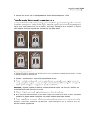 210USO DO PHOTOSHOP CS4
Retocar e transformar
3 Selecione uma ou mais áreas da imagem para aparar: Superior, Inferior, Esquerda ou Direita.
Transformação da perspectiva durante o corte
A ferramenta Corte Demarcado tem uma opção que permite transformar a perspectiva da imagem. Isso é muito útil
ao trabalhar com imagens que contêm distorção angular. A distorção angular ocorre quando um objeto é fotografado
a partir de um ângulo, em vez de uma vista em linha reta. Por exemplo, se a fotografia de um alto edifício for tirada do
nível do solo, as arestas topo parecerão mais próximas entre si do que as sa base.
Etapas para transformar a perspectiva
A. Desenhar o letreiro de corte demarcado inicial B. Ajustar o letreiro de corte demarcado para corresponder às arestas do objeto C. Estenda
os limites do corte demarcado D. Imagem final
1 Selecione a ferramenta Corte Demarcado e defina o modo de corte.
2 Arraste o letreiro de corte demarcado em torno de um objeto que era retangular na cena original (embora não
apareça retangular na imagem). As arestas desse objeto serão utilizadas para definir a perspectiva na imagem. O
letreiro não tem de ser preciso — ele poderá ser ajustado posteriormente.
Importante: é necessário selecionar um objeto que era retangular na cena original, caso contrário, o Photoshop não
produzirá a transformação de perspectiva esperada.
3 Selecione Perspectiva, na barra de opções, e defina outras opções conforme desejar.
4 Mova as alças dos vértices do letreiro de corte demarcado para coincidirem com as arestas do objeto. Isso define a
perspectiva da imagem; por isso, é importante coincidir precisamente com as arestas do objeto.
5 Arraste as alças laterais para estender os limites de corte demarcado e, ao mesmo tempo, preservar a perspectiva.
Não mova o ponto central do letreiro de corte demarcado. O ponto central precisa estar em sua posição inicial para
executar a correção da perspectiva.
A
C D
B
 