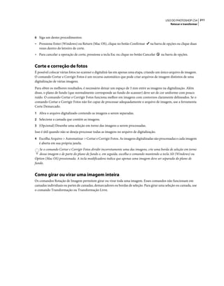 211USO DO PHOTOSHOP CS4
Retocar e transformar
6 Siga um destes procedimentos:
• Pressione Enter (Windows) ou Return (Mac OS), clique no botão Confirmar na barra de opções ou clique duas
vezes dentro do letreiro de corte.
• Para cancelar a operação de corte, pressione a tecla Esc ou clique no botão Cancelar na barra de opções.
Corte e correção de fotos
É possível colocar várias fotos no scanner e digitalizá-las em apenas uma etapa, criando um único arquivo de imagem.
O comando Cortar e Corrigir Fotos é um recurso automático que pode criar arquivos de imagem distintos de uma
digitalização de várias imagens.
Para obter os melhores resultados, é necessário deixar um espaço de 3 mm entre as imagens na digitalização. Além
disso, o plano de fundo (que normalmente corresponde ao fundo do scanner) deve ser de cor uniforme com pouco
ruído. O comando Cortar e Corrigir Fotos funciona melhor em imagens com contornos claramente delineados. Se o
comando Cortar e Corrigir Fotos não for capaz de processar adequadamente o arquivo de imagem, use a ferramenta
Corte Demarcado.
1 Abra o arquivo digitalizado contendo as imagens a serem separadas.
2 Selecione a camada que contém as imagens.
3 (Opcional) Desenhe uma seleção em torno das imagens a serem processadas.
Isso é útil quando não se deseja processar todas as imagens no arquivo de digitalização.
4 Escolha Arquivo > Automatizar > Cortar e Corrigir Fotos. As imagens digitalizadas são processadas e cada imagem
é aberta em sua própria janela.
Se o comando Cortar e Corrigir Fotos dividir incorretamente uma das imagens, crie uma borda de seleção em torno
dessa imagem e de parte do plano de fundo e, em seguida, escolha o comando mantendo a tecla Alt (Windows) ou
Option (Mac OS) pressionada. A tecla modificadora indica que apenas uma imagem deve ser separada do plano de
fundo.
Como girar ou virar uma imagem inteira
Os comandos Rotação de Imagem permitem girar ou virar toda uma imagem. Esses comandos não funcionam em
camadas individuais ou partes de camadas, demarcadores ou bordas de seleção. Para girar uma seleção ou camada, use
o comando Transformação ou Transformação Livre.
 