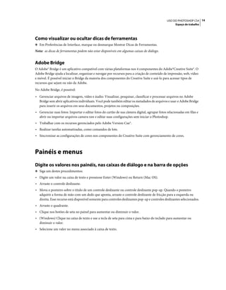 14USO DO PHOTOSHOP CS4
Espaço de trabalho
Como visualizar ou ocultar dicas de ferramentas
❖ Em Preferências de Interface, marque ou desmarque Mostrar Dicas de Ferramentas.
Nota: as dicas de ferramentas podem não estar disponíveis em algumas caixas de diálogo.
Adobe Bridge
O Adobe® Bridge é um aplicativo compatível com várias plataformas nos 4 componentes do Adobe®Creative Suite®. O
Adobe Bridge ajuda a localizar, organizar e navegar por recursos para a criação de conteúdo de impressão, web, vídeo
e móvel. É possível iniciar o Bridge da maioria dos componentes do Creative Suite e usá-lo para acessar tipos de
recursos que sejam ou não da Adobe.
No Adobe Bridge, é possível:
• Gerenciar arquivos de imagem, vídeo e áudio: Visualizar, pesquisar, classificar e processar arquivos no Adobe
Bridge sem abrir aplicativos individuais. Você pode também editar os metadados de arquivos e usar o Adobe Bridge
para inserir os arquivos em seus documentos, projetos ou composições.
• Gerenciar suas fotos: Importar e editar fotos do cartão de sua câmera digital, agrupar fotos relacionadas em filas e
abrir ou importar arquivos camera raw e editar suas configurações sem iniciar o Photoshop.
• Trabalhar com os recursos gerenciados pelo Adobe Version Cue®.
• Realizar tarefas automatizadas, como comandos de lote.
• Sincronizar as configurações de cores nos componentes do Creative Suite com gerenciamento de cores.
Painéis e menus
Digite os valores nos painéis, nas caixas de diálogo e na barra de opções
❖ Siga um destes procedimentos:
• Digite um valor na caixa de texto e pressione Enter (Windows) ou Return (Mac OS).
• Arraste o controle deslizante.
• Mova o ponteiro sobre o título de um controle deslizante ou controle deslizante pop-up. Quando o ponteiro
adquirir a forma de mão com um dedo que aponta, arraste o controle deslizante de fricção para a esquerda ou
direita. Esse recurso está disponível somente para controles deslizantes pop-up e controles deslizantes selecionados.
• Arraste o quadrante.
• Clique nos botões de seta no painel para aumentar ou diminuir o valor.
• (Windows) Clique na caixa de texto e use a tecla de seta para cima e para baixo do teclado para aumentar ou
diminuir o valor.
• Selecione um valor no menu associado à caixa de texto.
 
